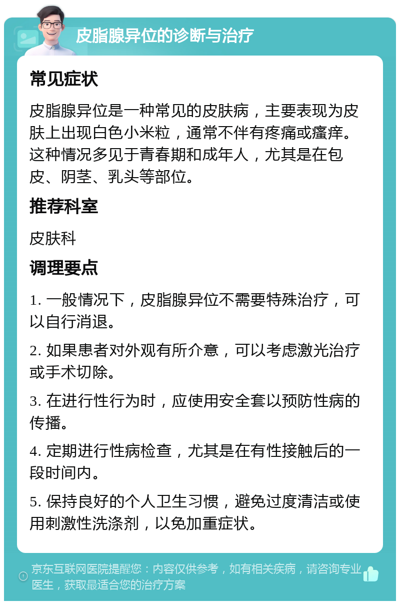 皮脂腺异位的诊断与治疗 常见症状 皮脂腺异位是一种常见的皮肤病，主要表现为皮肤上出现白色小米粒，通常不伴有疼痛或瘙痒。这种情况多见于青春期和成年人，尤其是在包皮、阴茎、乳头等部位。 推荐科室 皮肤科 调理要点 1. 一般情况下，皮脂腺异位不需要特殊治疗，可以自行消退。 2. 如果患者对外观有所介意，可以考虑激光治疗或手术切除。 3. 在进行性行为时，应使用安全套以预防性病的传播。 4. 定期进行性病检查，尤其是在有性接触后的一段时间内。 5. 保持良好的个人卫生习惯，避免过度清洁或使用刺激性洗涤剂，以免加重症状。