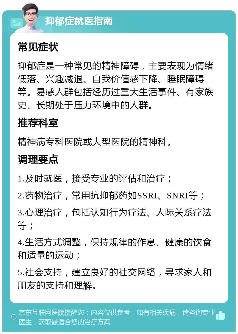 抑郁症就医指南 常见症状 抑郁症是一种常见的精神障碍，主要表现为情绪低落、兴趣减退、自我价值感下降、睡眠障碍等。易感人群包括经历过重大生活事件、有家族史、长期处于压力环境中的人群。 推荐科室 精神病专科医院或大型医院的精神科。 调理要点 1.及时就医，接受专业的评估和治疗； 2.药物治疗，常用抗抑郁药如SSRI、SNRI等； 3.心理治疗，包括认知行为疗法、人际关系疗法等； 4.生活方式调整，保持规律的作息、健康的饮食和适量的运动； 5.社会支持，建立良好的社交网络，寻求家人和朋友的支持和理解。