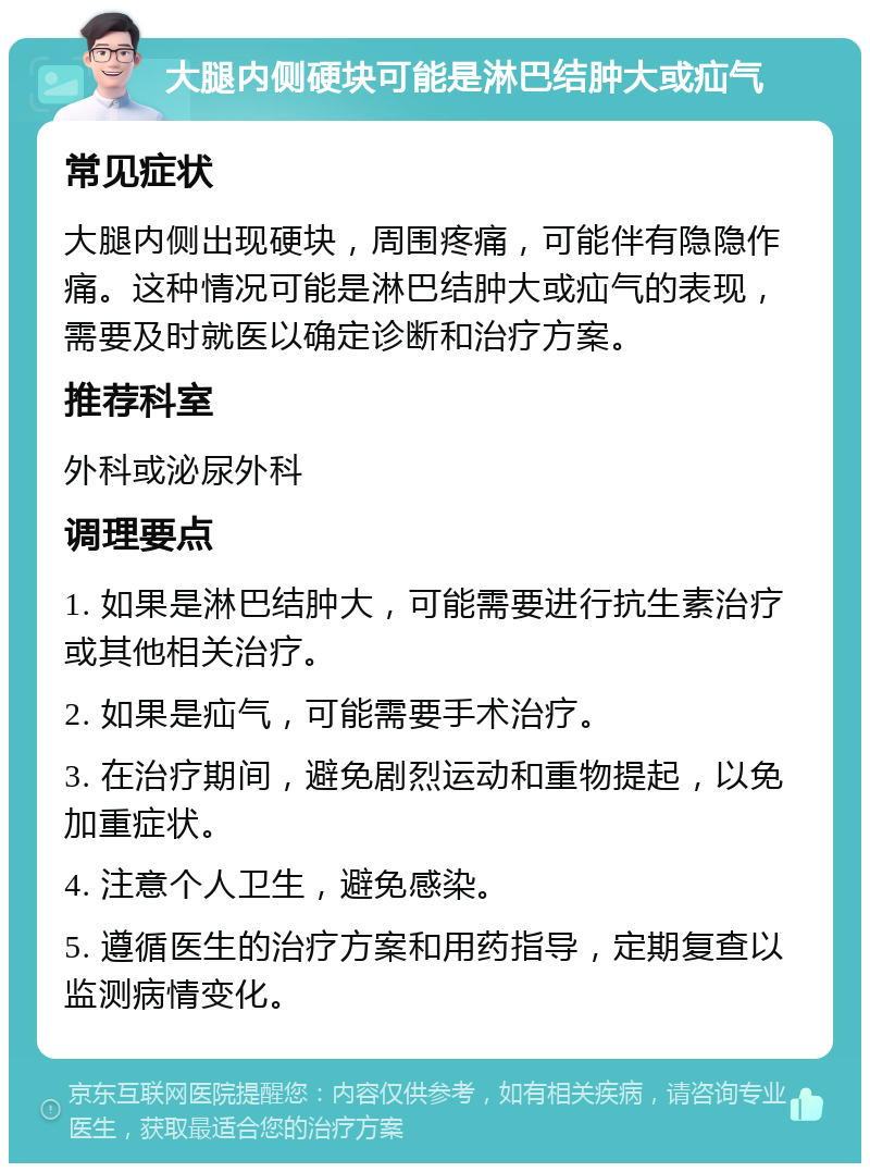 大腿内侧硬块可能是淋巴结肿大或疝气 常见症状 大腿内侧出现硬块，周围疼痛，可能伴有隐隐作痛。这种情况可能是淋巴结肿大或疝气的表现，需要及时就医以确定诊断和治疗方案。 推荐科室 外科或泌尿外科 调理要点 1. 如果是淋巴结肿大，可能需要进行抗生素治疗或其他相关治疗。 2. 如果是疝气，可能需要手术治疗。 3. 在治疗期间，避免剧烈运动和重物提起，以免加重症状。 4. 注意个人卫生，避免感染。 5. 遵循医生的治疗方案和用药指导，定期复查以监测病情变化。