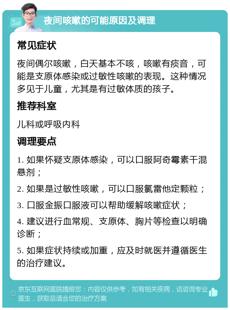 夜间咳嗽的可能原因及调理 常见症状 夜间偶尔咳嗽，白天基本不咳，咳嗽有痰音，可能是支原体感染或过敏性咳嗽的表现。这种情况多见于儿童，尤其是有过敏体质的孩子。 推荐科室 儿科或呼吸内科 调理要点 1. 如果怀疑支原体感染，可以口服阿奇霉素干混悬剂； 2. 如果是过敏性咳嗽，可以口服氯雷他定颗粒； 3. 口服金振口服液可以帮助缓解咳嗽症状； 4. 建议进行血常规、支原体、胸片等检查以明确诊断； 5. 如果症状持续或加重，应及时就医并遵循医生的治疗建议。