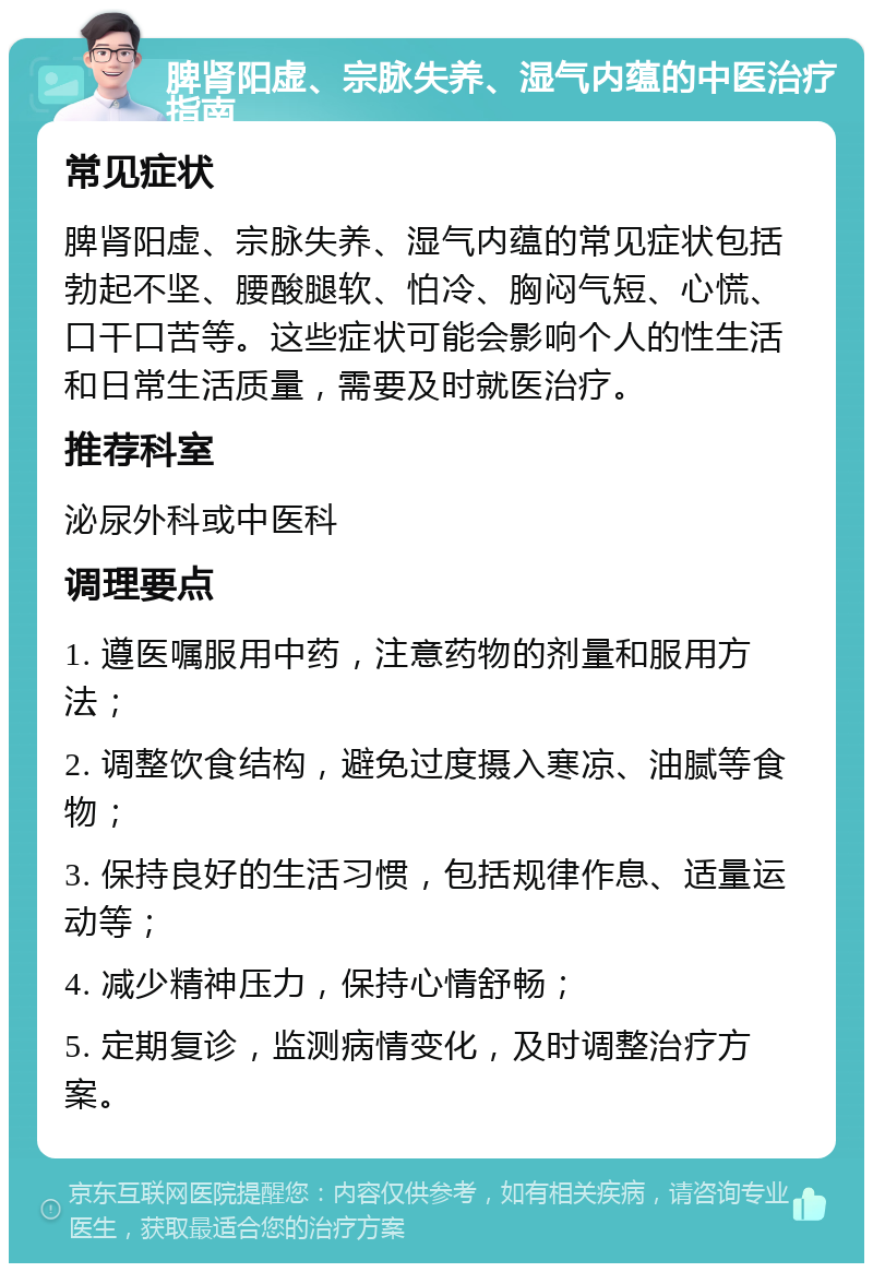 脾肾阳虚、宗脉失养、湿气内蕴的中医治疗指南 常见症状 脾肾阳虚、宗脉失养、湿气内蕴的常见症状包括勃起不坚、腰酸腿软、怕冷、胸闷气短、心慌、口干口苦等。这些症状可能会影响个人的性生活和日常生活质量，需要及时就医治疗。 推荐科室 泌尿外科或中医科 调理要点 1. 遵医嘱服用中药，注意药物的剂量和服用方法； 2. 调整饮食结构，避免过度摄入寒凉、油腻等食物； 3. 保持良好的生活习惯，包括规律作息、适量运动等； 4. 减少精神压力，保持心情舒畅； 5. 定期复诊，监测病情变化，及时调整治疗方案。