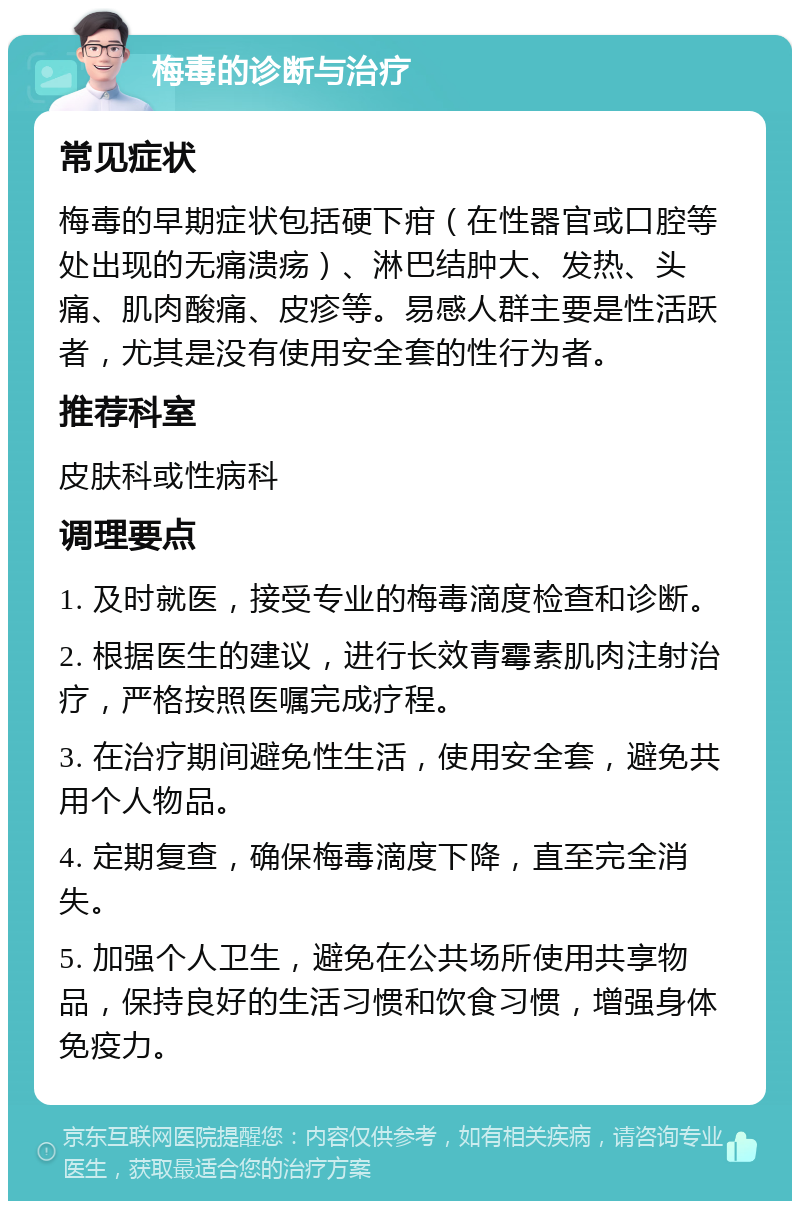 梅毒的诊断与治疗 常见症状 梅毒的早期症状包括硬下疳（在性器官或口腔等处出现的无痛溃疡）、淋巴结肿大、发热、头痛、肌肉酸痛、皮疹等。易感人群主要是性活跃者，尤其是没有使用安全套的性行为者。 推荐科室 皮肤科或性病科 调理要点 1. 及时就医，接受专业的梅毒滴度检查和诊断。 2. 根据医生的建议，进行长效青霉素肌肉注射治疗，严格按照医嘱完成疗程。 3. 在治疗期间避免性生活，使用安全套，避免共用个人物品。 4. 定期复查，确保梅毒滴度下降，直至完全消失。 5. 加强个人卫生，避免在公共场所使用共享物品，保持良好的生活习惯和饮食习惯，增强身体免疫力。