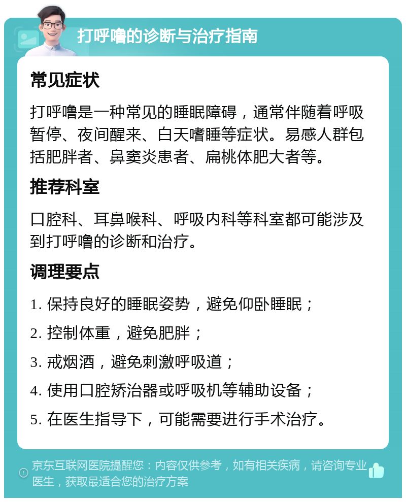 打呼噜的诊断与治疗指南 常见症状 打呼噜是一种常见的睡眠障碍，通常伴随着呼吸暂停、夜间醒来、白天嗜睡等症状。易感人群包括肥胖者、鼻窦炎患者、扁桃体肥大者等。 推荐科室 口腔科、耳鼻喉科、呼吸内科等科室都可能涉及到打呼噜的诊断和治疗。 调理要点 1. 保持良好的睡眠姿势，避免仰卧睡眠； 2. 控制体重，避免肥胖； 3. 戒烟酒，避免刺激呼吸道； 4. 使用口腔矫治器或呼吸机等辅助设备； 5. 在医生指导下，可能需要进行手术治疗。