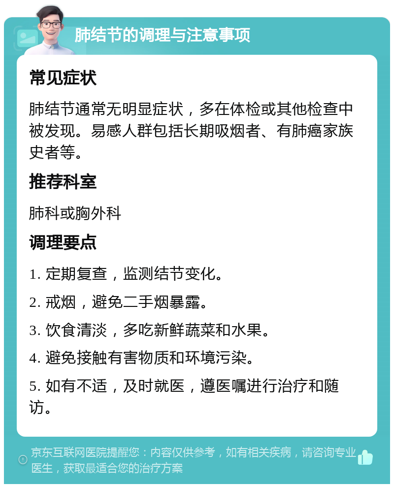 肺结节的调理与注意事项 常见症状 肺结节通常无明显症状，多在体检或其他检查中被发现。易感人群包括长期吸烟者、有肺癌家族史者等。 推荐科室 肺科或胸外科 调理要点 1. 定期复查，监测结节变化。 2. 戒烟，避免二手烟暴露。 3. 饮食清淡，多吃新鲜蔬菜和水果。 4. 避免接触有害物质和环境污染。 5. 如有不适，及时就医，遵医嘱进行治疗和随访。