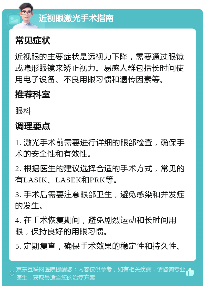 近视眼激光手术指南 常见症状 近视眼的主要症状是远视力下降，需要通过眼镜或隐形眼镜来矫正视力。易感人群包括长时间使用电子设备、不良用眼习惯和遗传因素等。 推荐科室 眼科 调理要点 1. 激光手术前需要进行详细的眼部检查，确保手术的安全性和有效性。 2. 根据医生的建议选择合适的手术方式，常见的有LASIK、LASEK和PRK等。 3. 手术后需要注意眼部卫生，避免感染和并发症的发生。 4. 在手术恢复期间，避免剧烈运动和长时间用眼，保持良好的用眼习惯。 5. 定期复查，确保手术效果的稳定性和持久性。