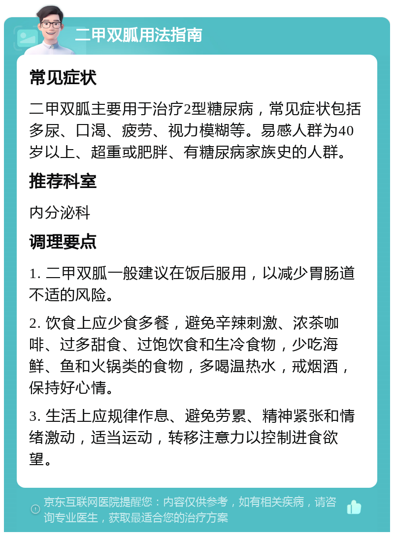 二甲双胍用法指南 常见症状 二甲双胍主要用于治疗2型糖尿病，常见症状包括多尿、口渴、疲劳、视力模糊等。易感人群为40岁以上、超重或肥胖、有糖尿病家族史的人群。 推荐科室 内分泌科 调理要点 1. 二甲双胍一般建议在饭后服用，以减少胃肠道不适的风险。 2. 饮食上应少食多餐，避免辛辣刺激、浓茶咖啡、过多甜食、过饱饮食和生冷食物，少吃海鲜、鱼和火锅类的食物，多喝温热水，戒烟酒，保持好心情。 3. 生活上应规律作息、避免劳累、精神紧张和情绪激动，适当运动，转移注意力以控制进食欲望。