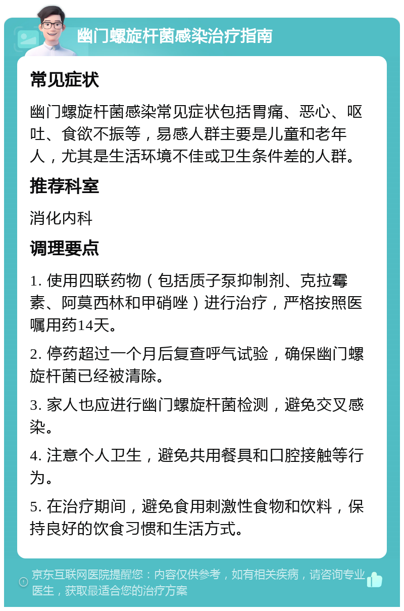 幽门螺旋杆菌感染治疗指南 常见症状 幽门螺旋杆菌感染常见症状包括胃痛、恶心、呕吐、食欲不振等，易感人群主要是儿童和老年人，尤其是生活环境不佳或卫生条件差的人群。 推荐科室 消化内科 调理要点 1. 使用四联药物（包括质子泵抑制剂、克拉霉素、阿莫西林和甲硝唑）进行治疗，严格按照医嘱用药14天。 2. 停药超过一个月后复查呼气试验，确保幽门螺旋杆菌已经被清除。 3. 家人也应进行幽门螺旋杆菌检测，避免交叉感染。 4. 注意个人卫生，避免共用餐具和口腔接触等行为。 5. 在治疗期间，避免食用刺激性食物和饮料，保持良好的饮食习惯和生活方式。