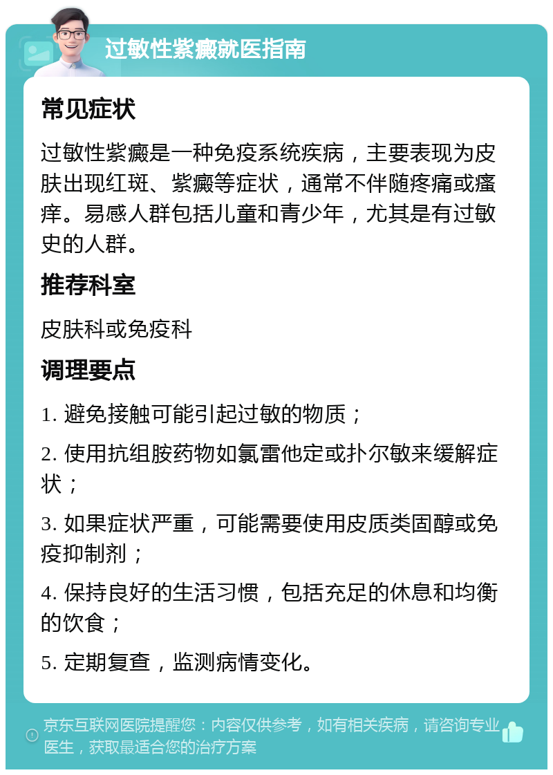 过敏性紫癜就医指南 常见症状 过敏性紫癜是一种免疫系统疾病，主要表现为皮肤出现红斑、紫癜等症状，通常不伴随疼痛或瘙痒。易感人群包括儿童和青少年，尤其是有过敏史的人群。 推荐科室 皮肤科或免疫科 调理要点 1. 避免接触可能引起过敏的物质； 2. 使用抗组胺药物如氯雷他定或扑尔敏来缓解症状； 3. 如果症状严重，可能需要使用皮质类固醇或免疫抑制剂； 4. 保持良好的生活习惯，包括充足的休息和均衡的饮食； 5. 定期复查，监测病情变化。