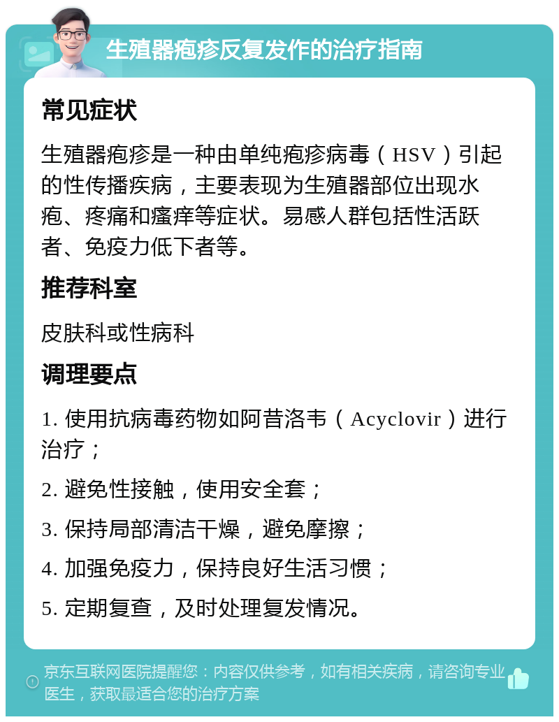 生殖器疱疹反复发作的治疗指南 常见症状 生殖器疱疹是一种由单纯疱疹病毒（HSV）引起的性传播疾病，主要表现为生殖器部位出现水疱、疼痛和瘙痒等症状。易感人群包括性活跃者、免疫力低下者等。 推荐科室 皮肤科或性病科 调理要点 1. 使用抗病毒药物如阿昔洛韦（Acyclovir）进行治疗； 2. 避免性接触，使用安全套； 3. 保持局部清洁干燥，避免摩擦； 4. 加强免疫力，保持良好生活习惯； 5. 定期复查，及时处理复发情况。