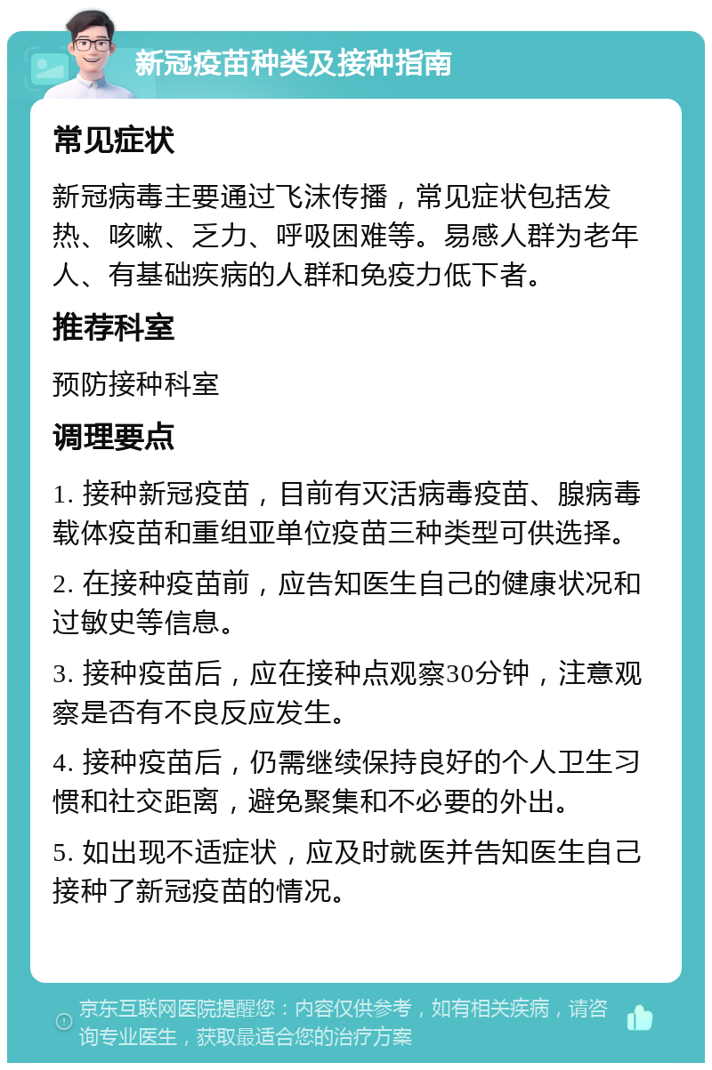 新冠疫苗种类及接种指南 常见症状 新冠病毒主要通过飞沫传播，常见症状包括发热、咳嗽、乏力、呼吸困难等。易感人群为老年人、有基础疾病的人群和免疫力低下者。 推荐科室 预防接种科室 调理要点 1. 接种新冠疫苗，目前有灭活病毒疫苗、腺病毒载体疫苗和重组亚单位疫苗三种类型可供选择。 2. 在接种疫苗前，应告知医生自己的健康状况和过敏史等信息。 3. 接种疫苗后，应在接种点观察30分钟，注意观察是否有不良反应发生。 4. 接种疫苗后，仍需继续保持良好的个人卫生习惯和社交距离，避免聚集和不必要的外出。 5. 如出现不适症状，应及时就医并告知医生自己接种了新冠疫苗的情况。