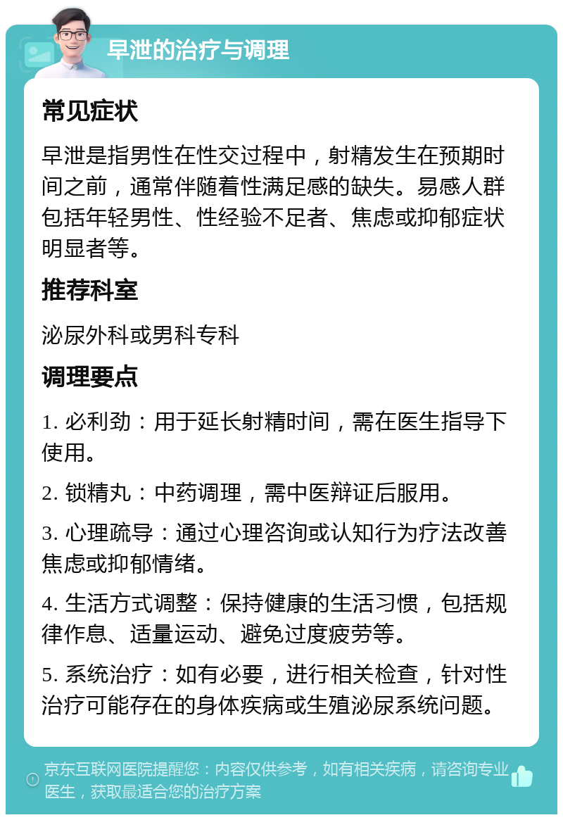 早泄的治疗与调理 常见症状 早泄是指男性在性交过程中，射精发生在预期时间之前，通常伴随着性满足感的缺失。易感人群包括年轻男性、性经验不足者、焦虑或抑郁症状明显者等。 推荐科室 泌尿外科或男科专科 调理要点 1. 必利劲：用于延长射精时间，需在医生指导下使用。 2. 锁精丸：中药调理，需中医辩证后服用。 3. 心理疏导：通过心理咨询或认知行为疗法改善焦虑或抑郁情绪。 4. 生活方式调整：保持健康的生活习惯，包括规律作息、适量运动、避免过度疲劳等。 5. 系统治疗：如有必要，进行相关检查，针对性治疗可能存在的身体疾病或生殖泌尿系统问题。