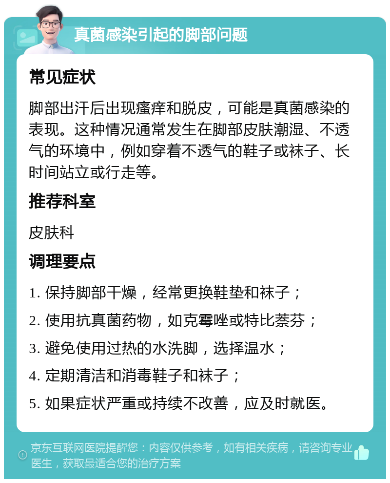 真菌感染引起的脚部问题 常见症状 脚部出汗后出现瘙痒和脱皮，可能是真菌感染的表现。这种情况通常发生在脚部皮肤潮湿、不透气的环境中，例如穿着不透气的鞋子或袜子、长时间站立或行走等。 推荐科室 皮肤科 调理要点 1. 保持脚部干燥，经常更换鞋垫和袜子； 2. 使用抗真菌药物，如克霉唑或特比萘芬； 3. 避免使用过热的水洗脚，选择温水； 4. 定期清洁和消毒鞋子和袜子； 5. 如果症状严重或持续不改善，应及时就医。