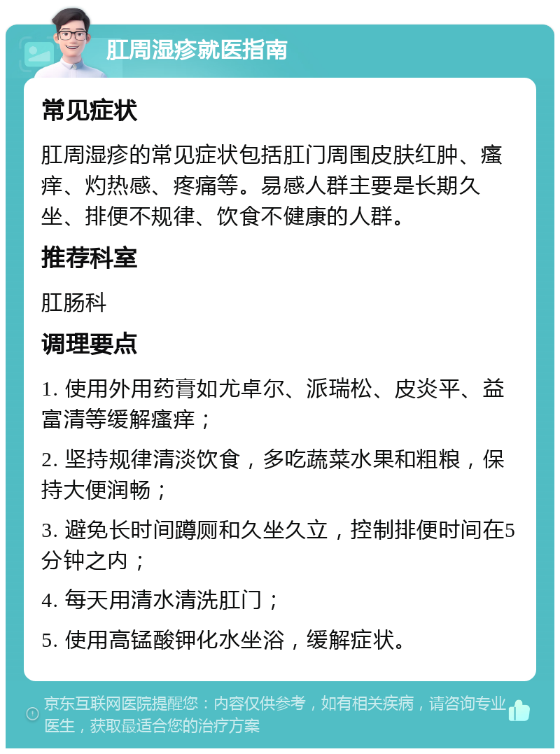 肛周湿疹就医指南 常见症状 肛周湿疹的常见症状包括肛门周围皮肤红肿、瘙痒、灼热感、疼痛等。易感人群主要是长期久坐、排便不规律、饮食不健康的人群。 推荐科室 肛肠科 调理要点 1. 使用外用药膏如尤卓尔、派瑞松、皮炎平、益富清等缓解瘙痒； 2. 坚持规律清淡饮食，多吃蔬菜水果和粗粮，保持大便润畅； 3. 避免长时间蹲厕和久坐久立，控制排便时间在5分钟之内； 4. 每天用清水清洗肛门； 5. 使用高锰酸钾化水坐浴，缓解症状。