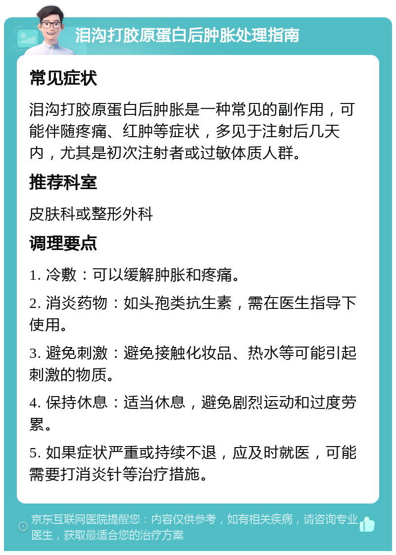 泪沟打胶原蛋白后肿胀处理指南 常见症状 泪沟打胶原蛋白后肿胀是一种常见的副作用，可能伴随疼痛、红肿等症状，多见于注射后几天内，尤其是初次注射者或过敏体质人群。 推荐科室 皮肤科或整形外科 调理要点 1. 冷敷：可以缓解肿胀和疼痛。 2. 消炎药物：如头孢类抗生素，需在医生指导下使用。 3. 避免刺激：避免接触化妆品、热水等可能引起刺激的物质。 4. 保持休息：适当休息，避免剧烈运动和过度劳累。 5. 如果症状严重或持续不退，应及时就医，可能需要打消炎针等治疗措施。