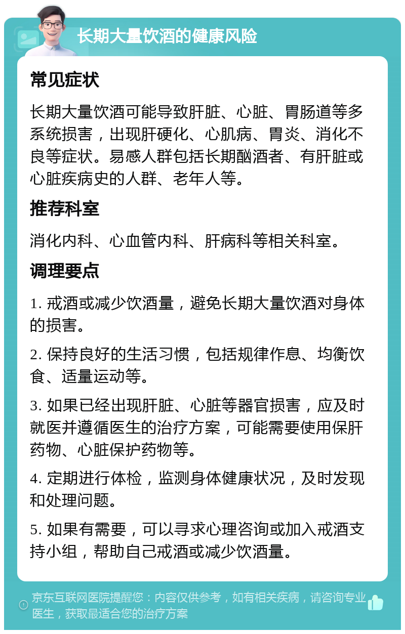 长期大量饮酒的健康风险 常见症状 长期大量饮酒可能导致肝脏、心脏、胃肠道等多系统损害，出现肝硬化、心肌病、胃炎、消化不良等症状。易感人群包括长期酗酒者、有肝脏或心脏疾病史的人群、老年人等。 推荐科室 消化内科、心血管内科、肝病科等相关科室。 调理要点 1. 戒酒或减少饮酒量，避免长期大量饮酒对身体的损害。 2. 保持良好的生活习惯，包括规律作息、均衡饮食、适量运动等。 3. 如果已经出现肝脏、心脏等器官损害，应及时就医并遵循医生的治疗方案，可能需要使用保肝药物、心脏保护药物等。 4. 定期进行体检，监测身体健康状况，及时发现和处理问题。 5. 如果有需要，可以寻求心理咨询或加入戒酒支持小组，帮助自己戒酒或减少饮酒量。