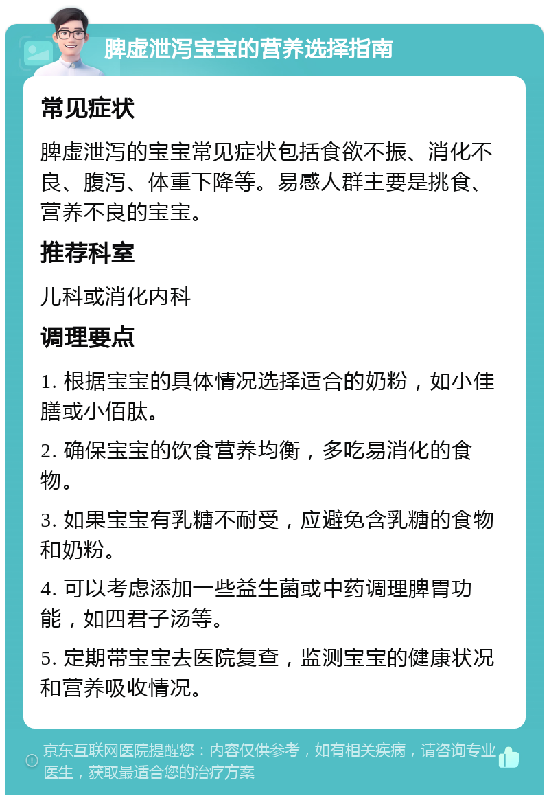 脾虚泄泻宝宝的营养选择指南 常见症状 脾虚泄泻的宝宝常见症状包括食欲不振、消化不良、腹泻、体重下降等。易感人群主要是挑食、营养不良的宝宝。 推荐科室 儿科或消化内科 调理要点 1. 根据宝宝的具体情况选择适合的奶粉，如小佳膳或小佰肽。 2. 确保宝宝的饮食营养均衡，多吃易消化的食物。 3. 如果宝宝有乳糖不耐受，应避免含乳糖的食物和奶粉。 4. 可以考虑添加一些益生菌或中药调理脾胃功能，如四君子汤等。 5. 定期带宝宝去医院复查，监测宝宝的健康状况和营养吸收情况。