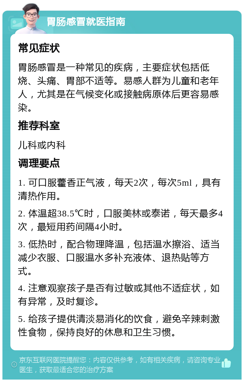 胃肠感冒就医指南 常见症状 胃肠感冒是一种常见的疾病，主要症状包括低烧、头痛、胃部不适等。易感人群为儿童和老年人，尤其是在气候变化或接触病原体后更容易感染。 推荐科室 儿科或内科 调理要点 1. 可口服藿香正气液，每天2次，每次5ml，具有清热作用。 2. 体温超38.5℃时，口服美林或泰诺，每天最多4次，最短用药间隔4小时。 3. 低热时，配合物理降温，包括温水擦浴、适当减少衣服、口服温水多补充液体、退热贴等方式。 4. 注意观察孩子是否有过敏或其他不适症状，如有异常，及时复诊。 5. 给孩子提供清淡易消化的饮食，避免辛辣刺激性食物，保持良好的休息和卫生习惯。