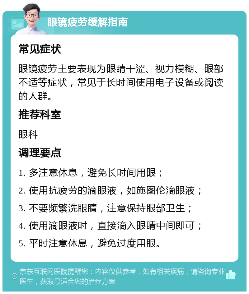 眼镜疲劳缓解指南 常见症状 眼镜疲劳主要表现为眼睛干涩、视力模糊、眼部不适等症状，常见于长时间使用电子设备或阅读的人群。 推荐科室 眼科 调理要点 1. 多注意休息，避免长时间用眼； 2. 使用抗疲劳的滴眼液，如施图伦滴眼液； 3. 不要频繁洗眼睛，注意保持眼部卫生； 4. 使用滴眼液时，直接滴入眼睛中间即可； 5. 平时注意休息，避免过度用眼。