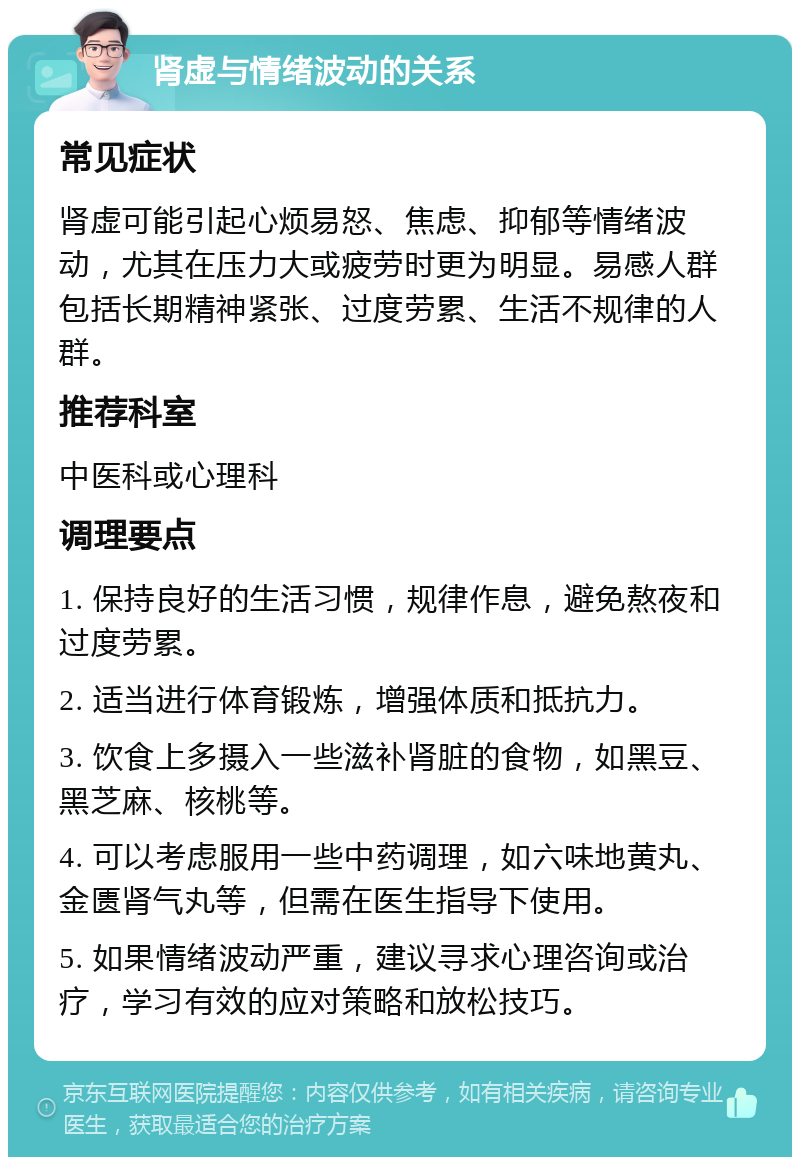 肾虚与情绪波动的关系 常见症状 肾虚可能引起心烦易怒、焦虑、抑郁等情绪波动，尤其在压力大或疲劳时更为明显。易感人群包括长期精神紧张、过度劳累、生活不规律的人群。 推荐科室 中医科或心理科 调理要点 1. 保持良好的生活习惯，规律作息，避免熬夜和过度劳累。 2. 适当进行体育锻炼，增强体质和抵抗力。 3. 饮食上多摄入一些滋补肾脏的食物，如黑豆、黑芝麻、核桃等。 4. 可以考虑服用一些中药调理，如六味地黄丸、金匮肾气丸等，但需在医生指导下使用。 5. 如果情绪波动严重，建议寻求心理咨询或治疗，学习有效的应对策略和放松技巧。