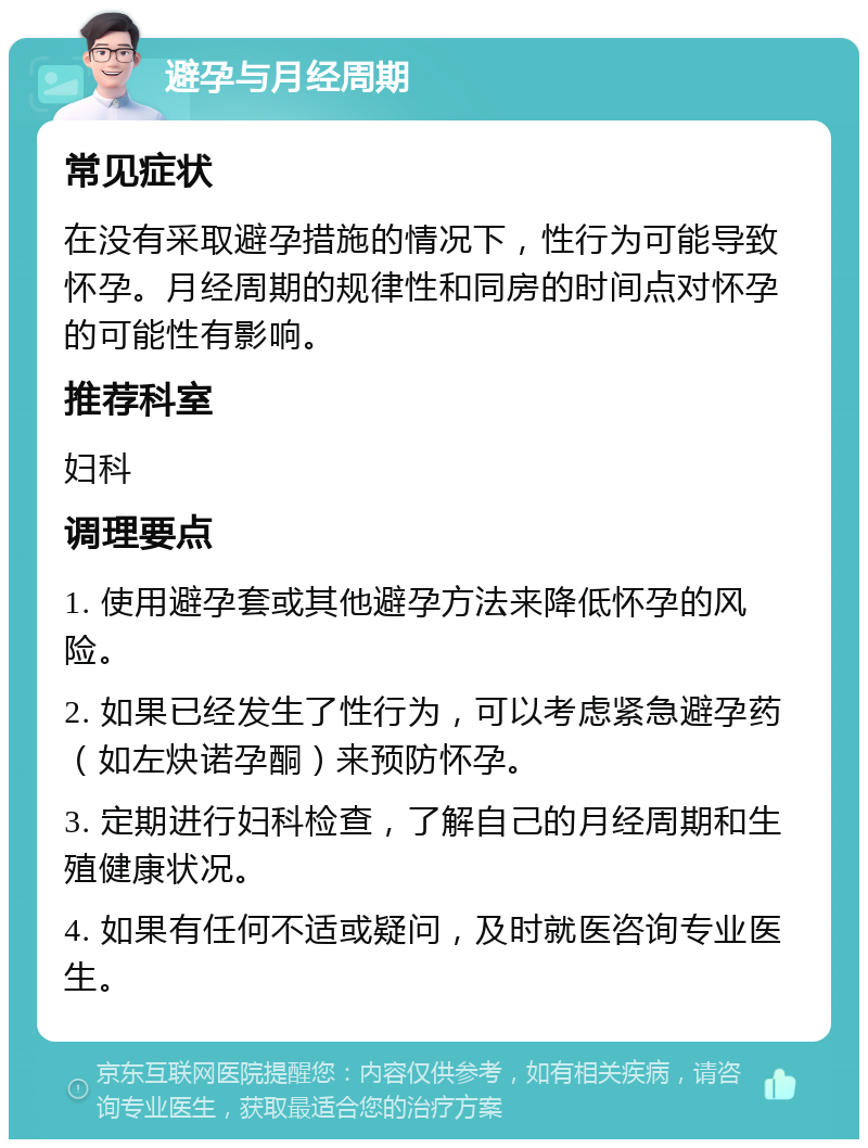 避孕与月经周期 常见症状 在没有采取避孕措施的情况下，性行为可能导致怀孕。月经周期的规律性和同房的时间点对怀孕的可能性有影响。 推荐科室 妇科 调理要点 1. 使用避孕套或其他避孕方法来降低怀孕的风险。 2. 如果已经发生了性行为，可以考虑紧急避孕药（如左炔诺孕酮）来预防怀孕。 3. 定期进行妇科检查，了解自己的月经周期和生殖健康状况。 4. 如果有任何不适或疑问，及时就医咨询专业医生。