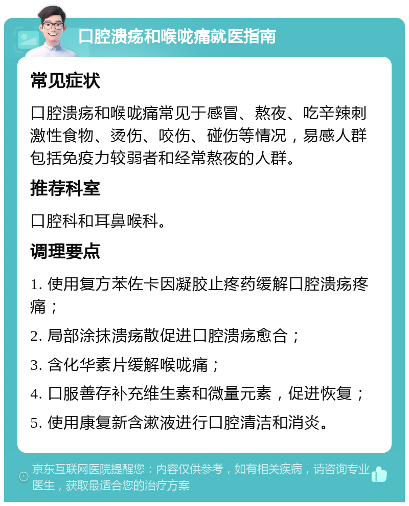 口腔溃疡和喉咙痛就医指南 常见症状 口腔溃疡和喉咙痛常见于感冒、熬夜、吃辛辣刺激性食物、烫伤、咬伤、碰伤等情况，易感人群包括免疫力较弱者和经常熬夜的人群。 推荐科室 口腔科和耳鼻喉科。 调理要点 1. 使用复方苯佐卡因凝胶止疼药缓解口腔溃疡疼痛； 2. 局部涂抹溃疡散促进口腔溃疡愈合； 3. 含化华素片缓解喉咙痛； 4. 口服善存补充维生素和微量元素，促进恢复； 5. 使用康复新含漱液进行口腔清洁和消炎。