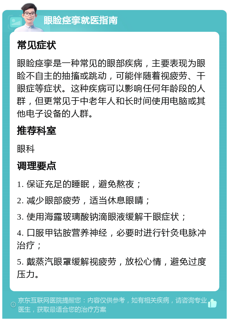 眼睑痉挛就医指南 常见症状 眼睑痉挛是一种常见的眼部疾病，主要表现为眼睑不自主的抽搐或跳动，可能伴随着视疲劳、干眼症等症状。这种疾病可以影响任何年龄段的人群，但更常见于中老年人和长时间使用电脑或其他电子设备的人群。 推荐科室 眼科 调理要点 1. 保证充足的睡眠，避免熬夜； 2. 减少眼部疲劳，适当休息眼睛； 3. 使用海露玻璃酸钠滴眼液缓解干眼症状； 4. 口服甲钴胺营养神经，必要时进行针灸电脉冲治疗； 5. 戴蒸汽眼罩缓解视疲劳，放松心情，避免过度压力。