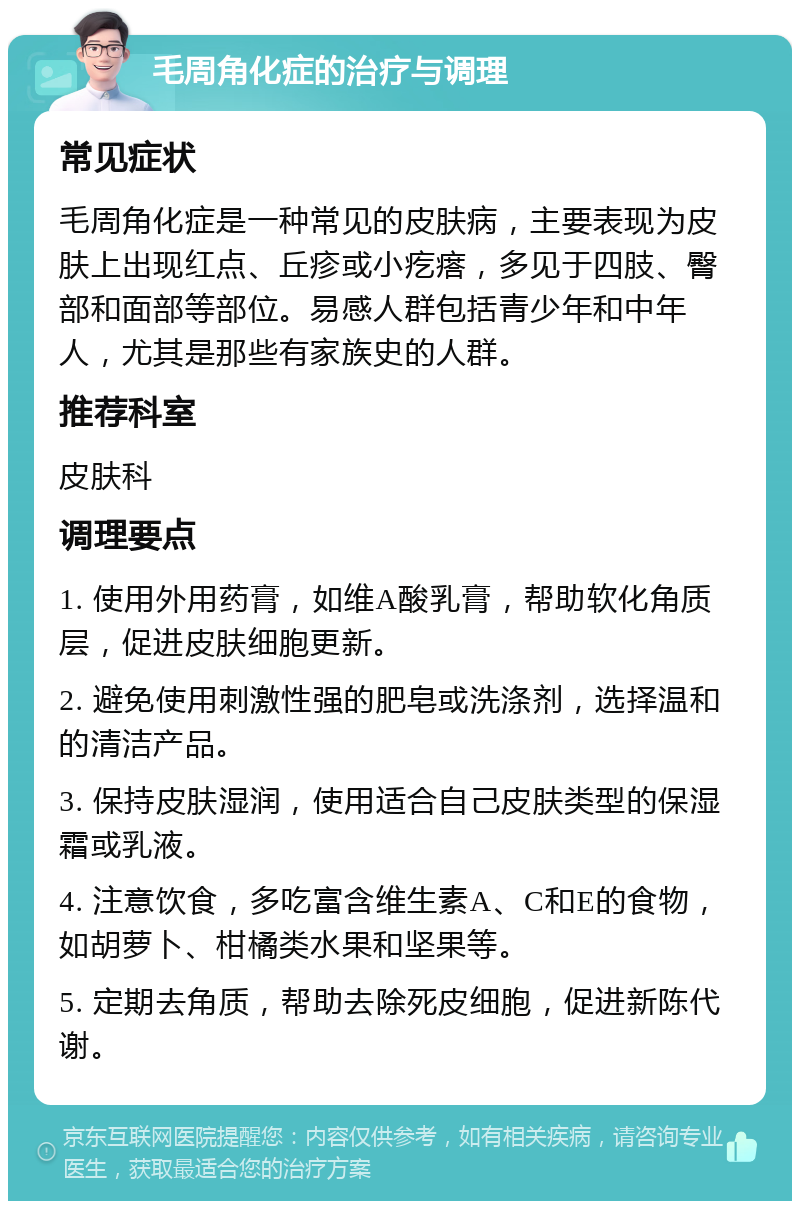 毛周角化症的治疗与调理 常见症状 毛周角化症是一种常见的皮肤病，主要表现为皮肤上出现红点、丘疹或小疙瘩，多见于四肢、臀部和面部等部位。易感人群包括青少年和中年人，尤其是那些有家族史的人群。 推荐科室 皮肤科 调理要点 1. 使用外用药膏，如维A酸乳膏，帮助软化角质层，促进皮肤细胞更新。 2. 避免使用刺激性强的肥皂或洗涤剂，选择温和的清洁产品。 3. 保持皮肤湿润，使用适合自己皮肤类型的保湿霜或乳液。 4. 注意饮食，多吃富含维生素A、C和E的食物，如胡萝卜、柑橘类水果和坚果等。 5. 定期去角质，帮助去除死皮细胞，促进新陈代谢。