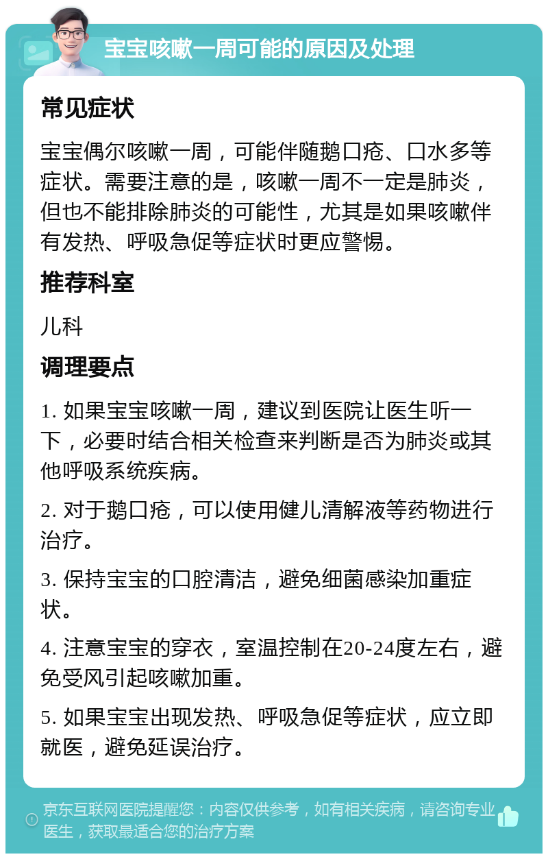 宝宝咳嗽一周可能的原因及处理 常见症状 宝宝偶尔咳嗽一周，可能伴随鹅口疮、口水多等症状。需要注意的是，咳嗽一周不一定是肺炎，但也不能排除肺炎的可能性，尤其是如果咳嗽伴有发热、呼吸急促等症状时更应警惕。 推荐科室 儿科 调理要点 1. 如果宝宝咳嗽一周，建议到医院让医生听一下，必要时结合相关检查来判断是否为肺炎或其他呼吸系统疾病。 2. 对于鹅口疮，可以使用健儿清解液等药物进行治疗。 3. 保持宝宝的口腔清洁，避免细菌感染加重症状。 4. 注意宝宝的穿衣，室温控制在20-24度左右，避免受风引起咳嗽加重。 5. 如果宝宝出现发热、呼吸急促等症状，应立即就医，避免延误治疗。