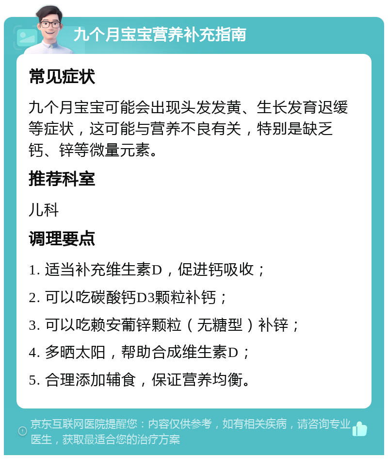 九个月宝宝营养补充指南 常见症状 九个月宝宝可能会出现头发发黄、生长发育迟缓等症状，这可能与营养不良有关，特别是缺乏钙、锌等微量元素。 推荐科室 儿科 调理要点 1. 适当补充维生素D，促进钙吸收； 2. 可以吃碳酸钙D3颗粒补钙； 3. 可以吃赖安葡锌颗粒（无糖型）补锌； 4. 多晒太阳，帮助合成维生素D； 5. 合理添加辅食，保证营养均衡。