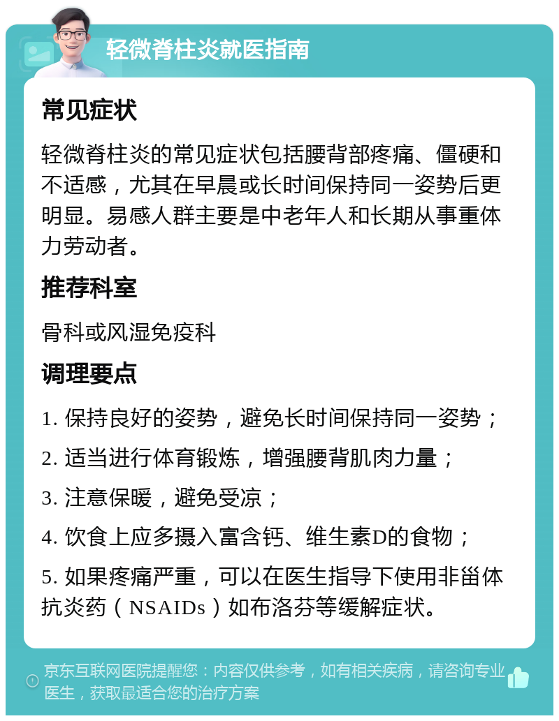 轻微脊柱炎就医指南 常见症状 轻微脊柱炎的常见症状包括腰背部疼痛、僵硬和不适感，尤其在早晨或长时间保持同一姿势后更明显。易感人群主要是中老年人和长期从事重体力劳动者。 推荐科室 骨科或风湿免疫科 调理要点 1. 保持良好的姿势，避免长时间保持同一姿势； 2. 适当进行体育锻炼，增强腰背肌肉力量； 3. 注意保暖，避免受凉； 4. 饮食上应多摄入富含钙、维生素D的食物； 5. 如果疼痛严重，可以在医生指导下使用非甾体抗炎药（NSAIDs）如布洛芬等缓解症状。