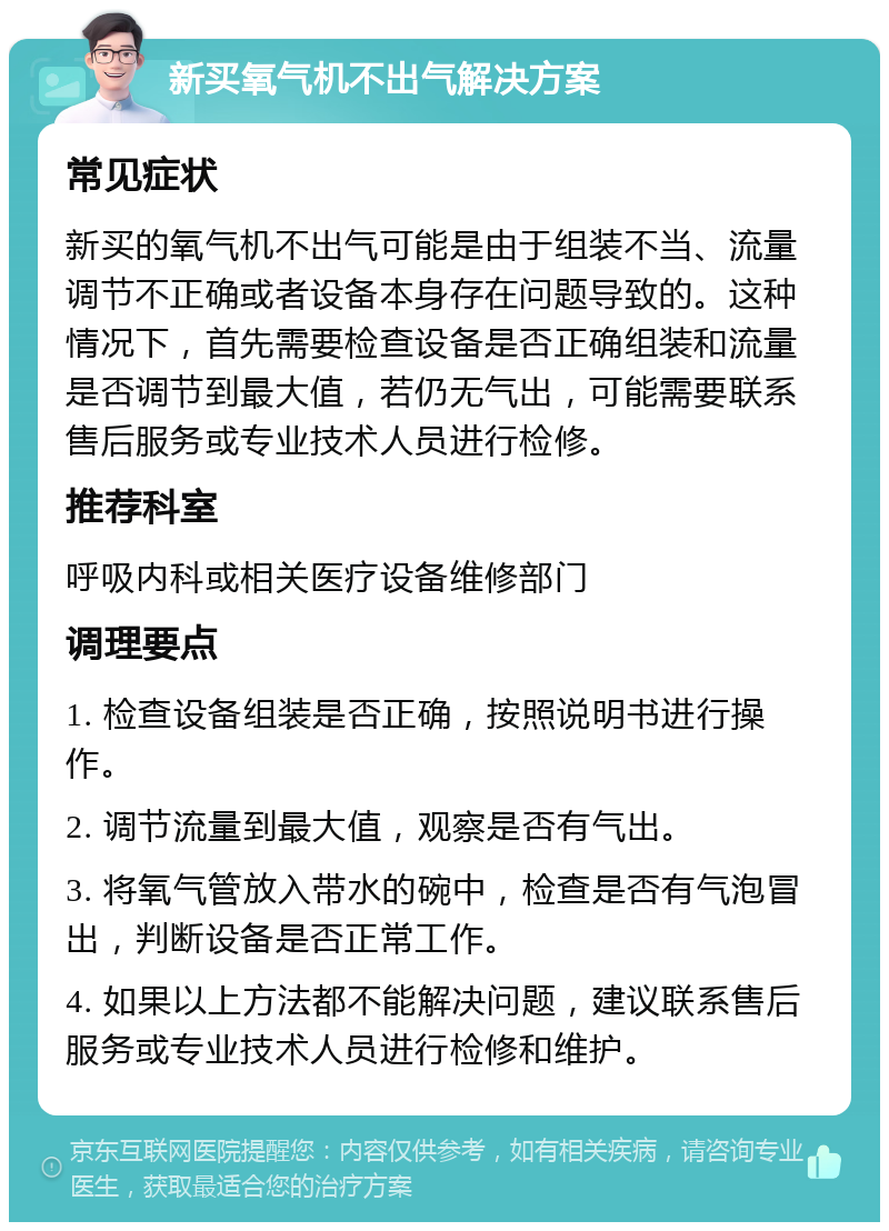 新买氧气机不出气解决方案 常见症状 新买的氧气机不出气可能是由于组装不当、流量调节不正确或者设备本身存在问题导致的。这种情况下，首先需要检查设备是否正确组装和流量是否调节到最大值，若仍无气出，可能需要联系售后服务或专业技术人员进行检修。 推荐科室 呼吸内科或相关医疗设备维修部门 调理要点 1. 检查设备组装是否正确，按照说明书进行操作。 2. 调节流量到最大值，观察是否有气出。 3. 将氧气管放入带水的碗中，检查是否有气泡冒出，判断设备是否正常工作。 4. 如果以上方法都不能解决问题，建议联系售后服务或专业技术人员进行检修和维护。