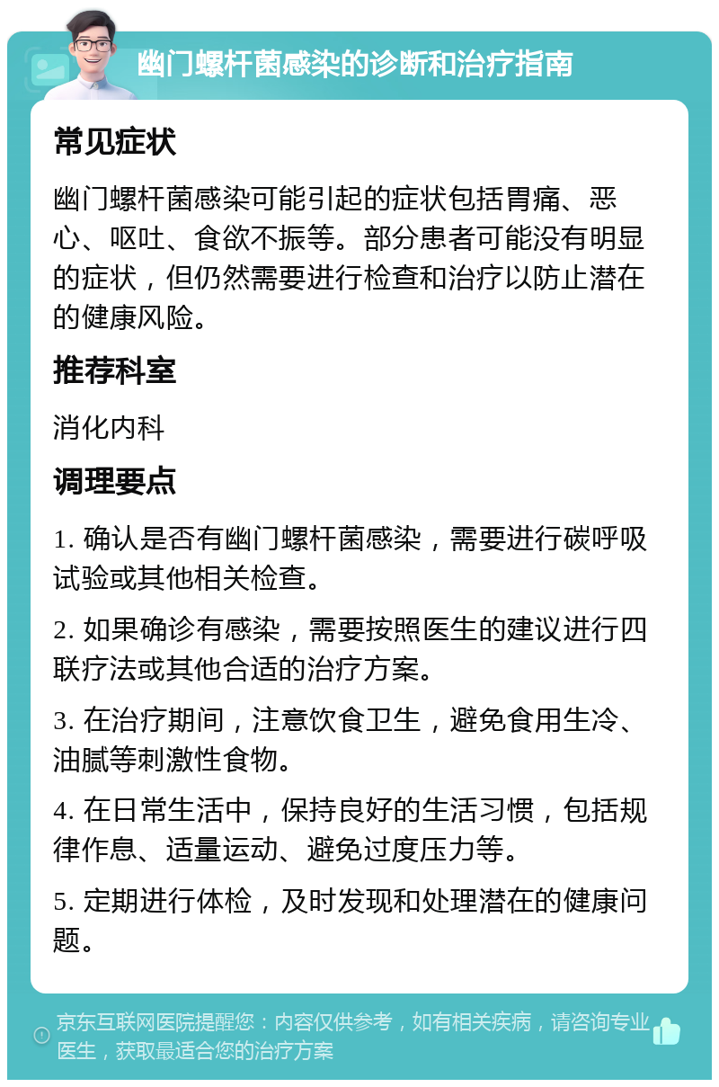 幽门螺杆菌感染的诊断和治疗指南 常见症状 幽门螺杆菌感染可能引起的症状包括胃痛、恶心、呕吐、食欲不振等。部分患者可能没有明显的症状，但仍然需要进行检查和治疗以防止潜在的健康风险。 推荐科室 消化内科 调理要点 1. 确认是否有幽门螺杆菌感染，需要进行碳呼吸试验或其他相关检查。 2. 如果确诊有感染，需要按照医生的建议进行四联疗法或其他合适的治疗方案。 3. 在治疗期间，注意饮食卫生，避免食用生冷、油腻等刺激性食物。 4. 在日常生活中，保持良好的生活习惯，包括规律作息、适量运动、避免过度压力等。 5. 定期进行体检，及时发现和处理潜在的健康问题。