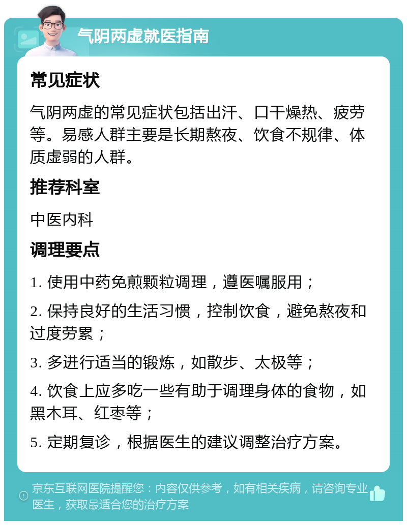 气阴两虚就医指南 常见症状 气阴两虚的常见症状包括出汗、口干燥热、疲劳等。易感人群主要是长期熬夜、饮食不规律、体质虚弱的人群。 推荐科室 中医内科 调理要点 1. 使用中药免煎颗粒调理，遵医嘱服用； 2. 保持良好的生活习惯，控制饮食，避免熬夜和过度劳累； 3. 多进行适当的锻炼，如散步、太极等； 4. 饮食上应多吃一些有助于调理身体的食物，如黑木耳、红枣等； 5. 定期复诊，根据医生的建议调整治疗方案。