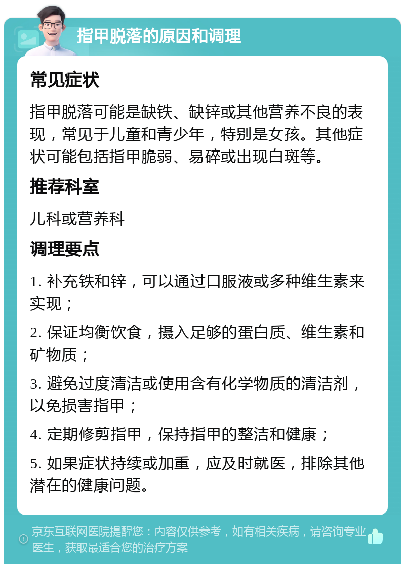 指甲脱落的原因和调理 常见症状 指甲脱落可能是缺铁、缺锌或其他营养不良的表现，常见于儿童和青少年，特别是女孩。其他症状可能包括指甲脆弱、易碎或出现白斑等。 推荐科室 儿科或营养科 调理要点 1. 补充铁和锌，可以通过口服液或多种维生素来实现； 2. 保证均衡饮食，摄入足够的蛋白质、维生素和矿物质； 3. 避免过度清洁或使用含有化学物质的清洁剂，以免损害指甲； 4. 定期修剪指甲，保持指甲的整洁和健康； 5. 如果症状持续或加重，应及时就医，排除其他潜在的健康问题。