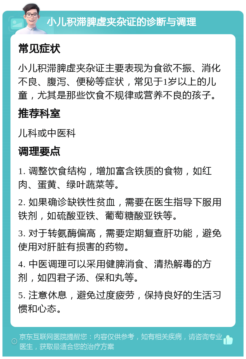 小儿积滞脾虚夹杂证的诊断与调理 常见症状 小儿积滞脾虚夹杂证主要表现为食欲不振、消化不良、腹泻、便秘等症状，常见于1岁以上的儿童，尤其是那些饮食不规律或营养不良的孩子。 推荐科室 儿科或中医科 调理要点 1. 调整饮食结构，增加富含铁质的食物，如红肉、蛋黄、绿叶蔬菜等。 2. 如果确诊缺铁性贫血，需要在医生指导下服用铁剂，如硫酸亚铁、葡萄糖酸亚铁等。 3. 对于转氨酶偏高，需要定期复查肝功能，避免使用对肝脏有损害的药物。 4. 中医调理可以采用健脾消食、清热解毒的方剂，如四君子汤、保和丸等。 5. 注意休息，避免过度疲劳，保持良好的生活习惯和心态。