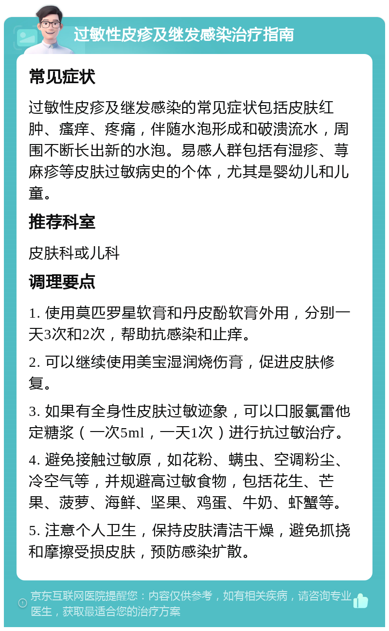 过敏性皮疹及继发感染治疗指南 常见症状 过敏性皮疹及继发感染的常见症状包括皮肤红肿、瘙痒、疼痛，伴随水泡形成和破溃流水，周围不断长出新的水泡。易感人群包括有湿疹、荨麻疹等皮肤过敏病史的个体，尤其是婴幼儿和儿童。 推荐科室 皮肤科或儿科 调理要点 1. 使用莫匹罗星软膏和丹皮酚软膏外用，分别一天3次和2次，帮助抗感染和止痒。 2. 可以继续使用美宝湿润烧伤膏，促进皮肤修复。 3. 如果有全身性皮肤过敏迹象，可以口服氯雷他定糖浆（一次5ml，一天1次）进行抗过敏治疗。 4. 避免接触过敏原，如花粉、螨虫、空调粉尘、冷空气等，并规避高过敏食物，包括花生、芒果、菠萝、海鲜、坚果、鸡蛋、牛奶、虾蟹等。 5. 注意个人卫生，保持皮肤清洁干燥，避免抓挠和摩擦受损皮肤，预防感染扩散。