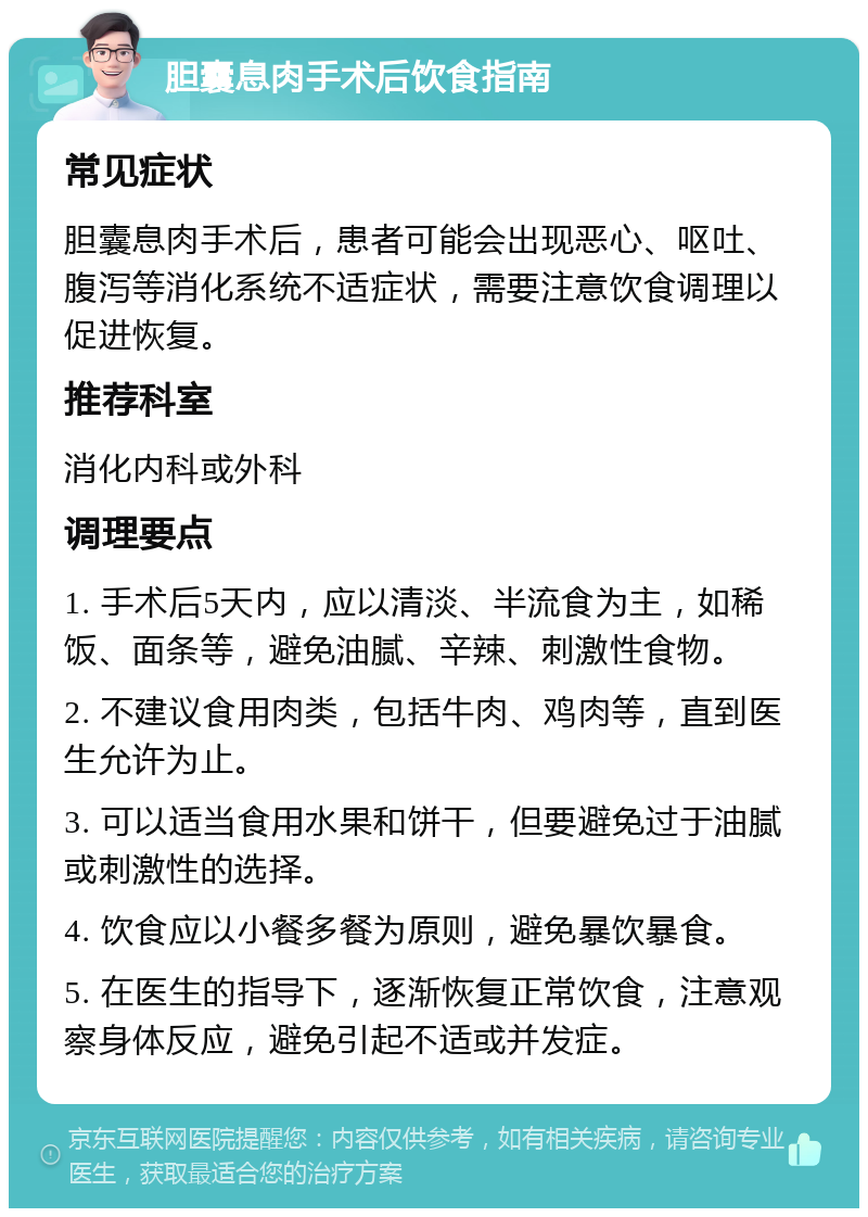 胆囊息肉手术后饮食指南 常见症状 胆囊息肉手术后，患者可能会出现恶心、呕吐、腹泻等消化系统不适症状，需要注意饮食调理以促进恢复。 推荐科室 消化内科或外科 调理要点 1. 手术后5天内，应以清淡、半流食为主，如稀饭、面条等，避免油腻、辛辣、刺激性食物。 2. 不建议食用肉类，包括牛肉、鸡肉等，直到医生允许为止。 3. 可以适当食用水果和饼干，但要避免过于油腻或刺激性的选择。 4. 饮食应以小餐多餐为原则，避免暴饮暴食。 5. 在医生的指导下，逐渐恢复正常饮食，注意观察身体反应，避免引起不适或并发症。