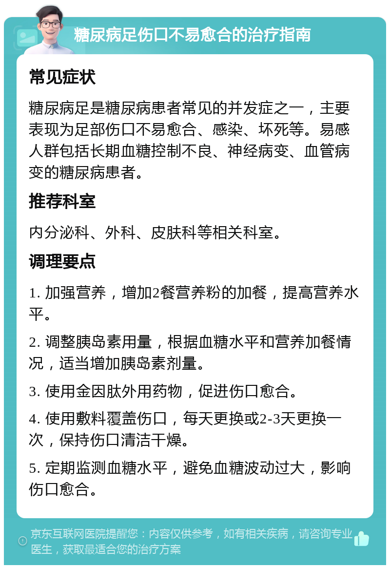 糖尿病足伤口不易愈合的治疗指南 常见症状 糖尿病足是糖尿病患者常见的并发症之一，主要表现为足部伤口不易愈合、感染、坏死等。易感人群包括长期血糖控制不良、神经病变、血管病变的糖尿病患者。 推荐科室 内分泌科、外科、皮肤科等相关科室。 调理要点 1. 加强营养，增加2餐营养粉的加餐，提高营养水平。 2. 调整胰岛素用量，根据血糖水平和营养加餐情况，适当增加胰岛素剂量。 3. 使用金因肽外用药物，促进伤口愈合。 4. 使用敷料覆盖伤口，每天更换或2-3天更换一次，保持伤口清洁干燥。 5. 定期监测血糖水平，避免血糖波动过大，影响伤口愈合。