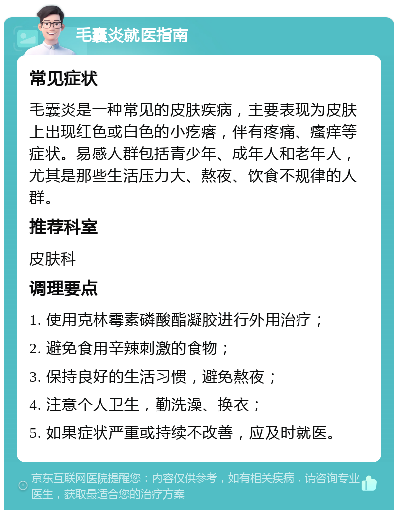 毛囊炎就医指南 常见症状 毛囊炎是一种常见的皮肤疾病，主要表现为皮肤上出现红色或白色的小疙瘩，伴有疼痛、瘙痒等症状。易感人群包括青少年、成年人和老年人，尤其是那些生活压力大、熬夜、饮食不规律的人群。 推荐科室 皮肤科 调理要点 1. 使用克林霉素磷酸酯凝胶进行外用治疗； 2. 避免食用辛辣刺激的食物； 3. 保持良好的生活习惯，避免熬夜； 4. 注意个人卫生，勤洗澡、换衣； 5. 如果症状严重或持续不改善，应及时就医。