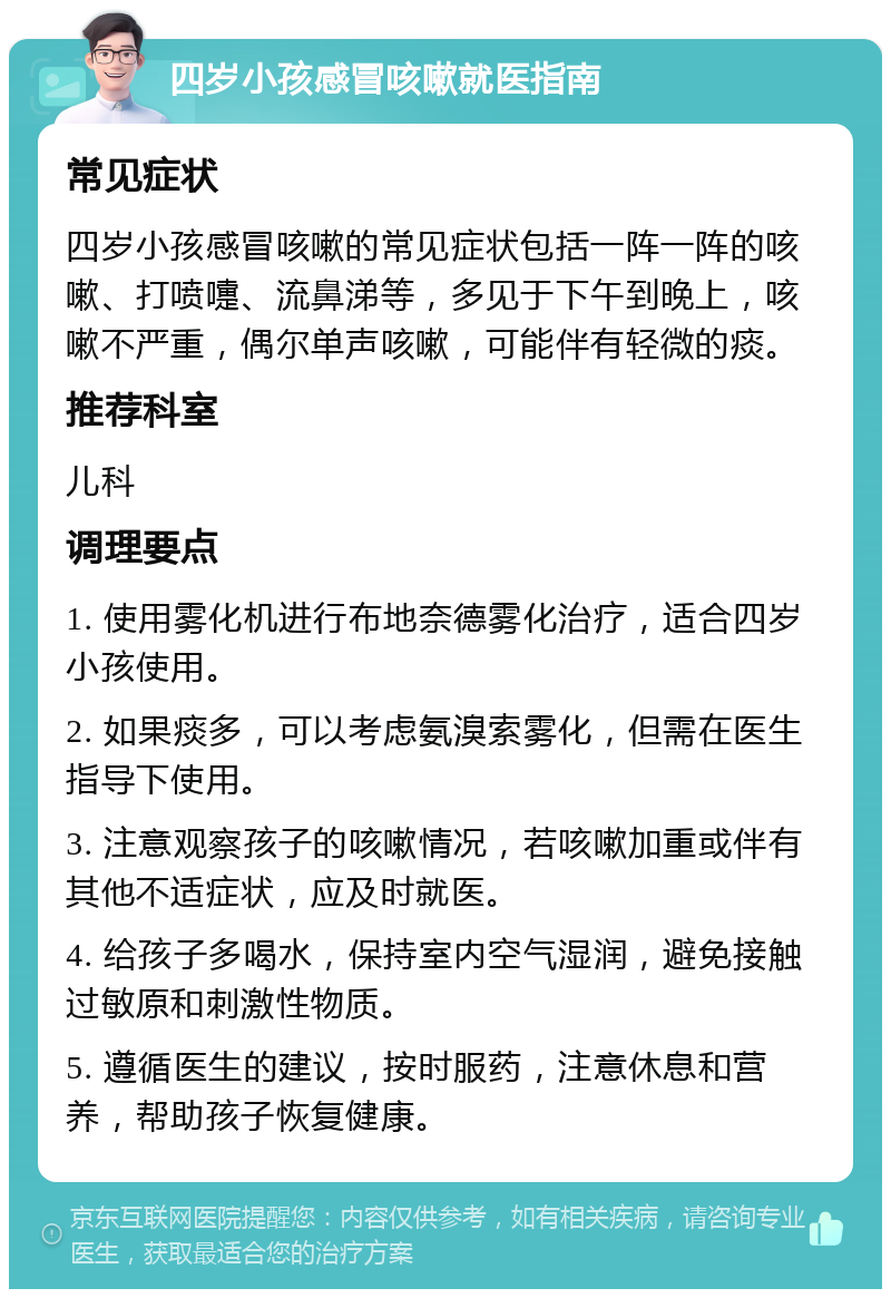 四岁小孩感冒咳嗽就医指南 常见症状 四岁小孩感冒咳嗽的常见症状包括一阵一阵的咳嗽、打喷嚏、流鼻涕等，多见于下午到晚上，咳嗽不严重，偶尔单声咳嗽，可能伴有轻微的痰。 推荐科室 儿科 调理要点 1. 使用雾化机进行布地奈德雾化治疗，适合四岁小孩使用。 2. 如果痰多，可以考虑氨溴索雾化，但需在医生指导下使用。 3. 注意观察孩子的咳嗽情况，若咳嗽加重或伴有其他不适症状，应及时就医。 4. 给孩子多喝水，保持室内空气湿润，避免接触过敏原和刺激性物质。 5. 遵循医生的建议，按时服药，注意休息和营养，帮助孩子恢复健康。