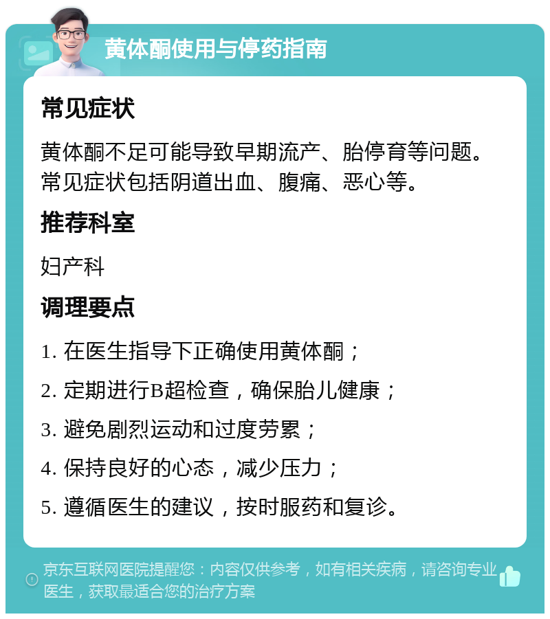 黄体酮使用与停药指南 常见症状 黄体酮不足可能导致早期流产、胎停育等问题。常见症状包括阴道出血、腹痛、恶心等。 推荐科室 妇产科 调理要点 1. 在医生指导下正确使用黄体酮； 2. 定期进行B超检查，确保胎儿健康； 3. 避免剧烈运动和过度劳累； 4. 保持良好的心态，减少压力； 5. 遵循医生的建议，按时服药和复诊。