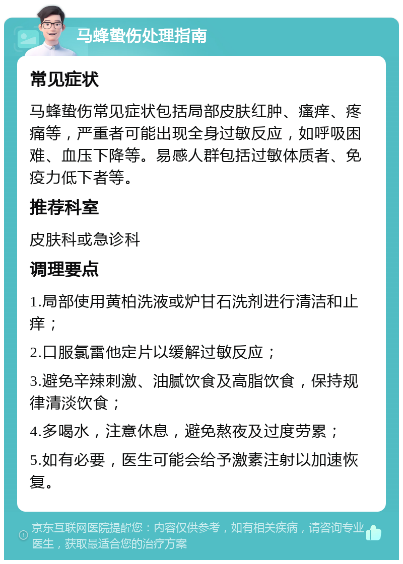 马蜂蛰伤处理指南 常见症状 马蜂蛰伤常见症状包括局部皮肤红肿、瘙痒、疼痛等，严重者可能出现全身过敏反应，如呼吸困难、血压下降等。易感人群包括过敏体质者、免疫力低下者等。 推荐科室 皮肤科或急诊科 调理要点 1.局部使用黄柏洗液或炉甘石洗剂进行清洁和止痒； 2.口服氯雷他定片以缓解过敏反应； 3.避免辛辣刺激、油腻饮食及高脂饮食，保持规律清淡饮食； 4.多喝水，注意休息，避免熬夜及过度劳累； 5.如有必要，医生可能会给予激素注射以加速恢复。