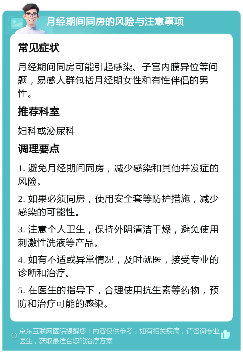 月经期间同房的风险与注意事项 常见症状 月经期间同房可能引起感染、子宫内膜异位等问题，易感人群包括月经期女性和有性伴侣的男性。 推荐科室 妇科或泌尿科 调理要点 1. 避免月经期间同房，减少感染和其他并发症的风险。 2. 如果必须同房，使用安全套等防护措施，减少感染的可能性。 3. 注意个人卫生，保持外阴清洁干燥，避免使用刺激性洗液等产品。 4. 如有不适或异常情况，及时就医，接受专业的诊断和治疗。 5. 在医生的指导下，合理使用抗生素等药物，预防和治疗可能的感染。