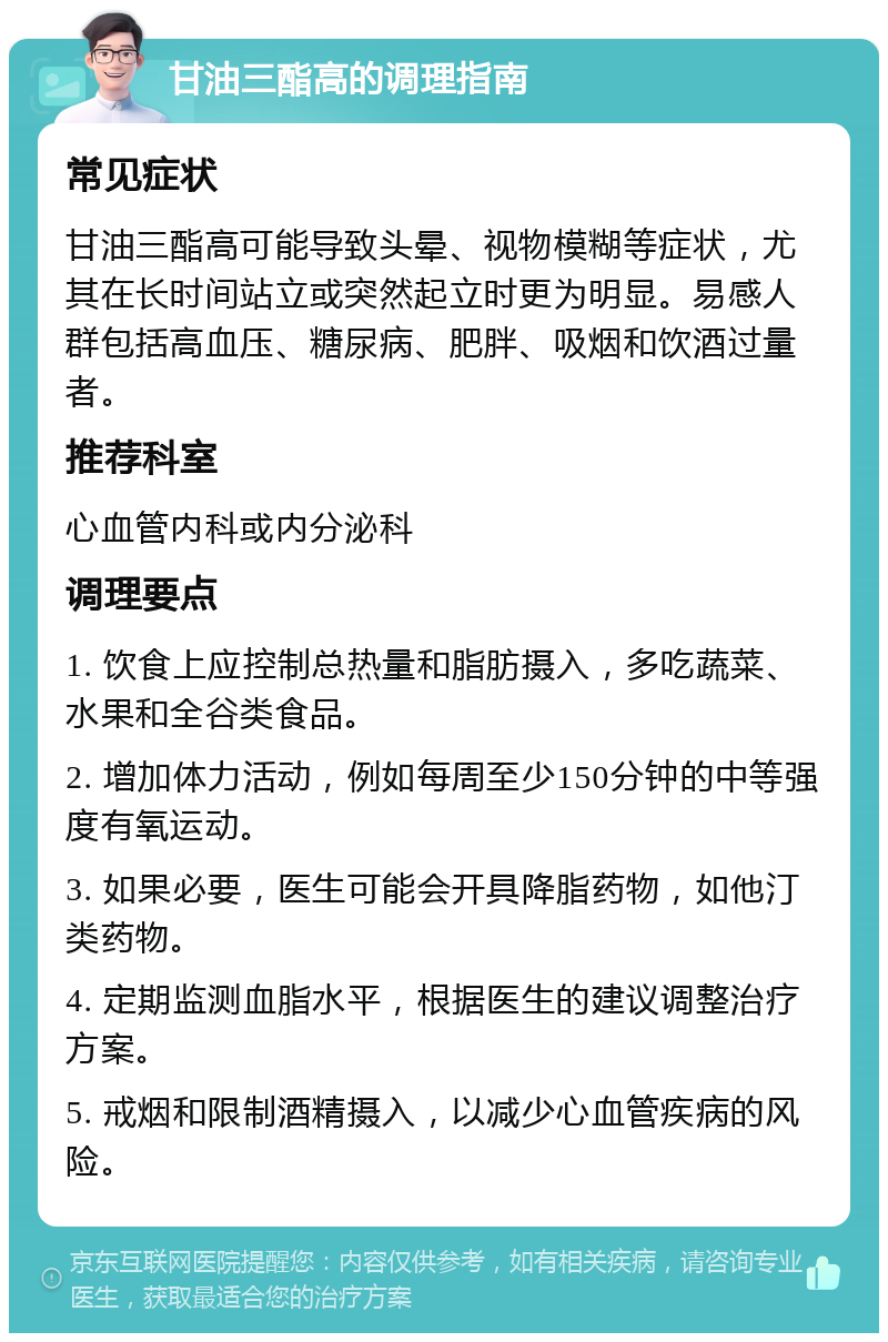 甘油三酯高的调理指南 常见症状 甘油三酯高可能导致头晕、视物模糊等症状，尤其在长时间站立或突然起立时更为明显。易感人群包括高血压、糖尿病、肥胖、吸烟和饮酒过量者。 推荐科室 心血管内科或内分泌科 调理要点 1. 饮食上应控制总热量和脂肪摄入，多吃蔬菜、水果和全谷类食品。 2. 增加体力活动，例如每周至少150分钟的中等强度有氧运动。 3. 如果必要，医生可能会开具降脂药物，如他汀类药物。 4. 定期监测血脂水平，根据医生的建议调整治疗方案。 5. 戒烟和限制酒精摄入，以减少心血管疾病的风险。