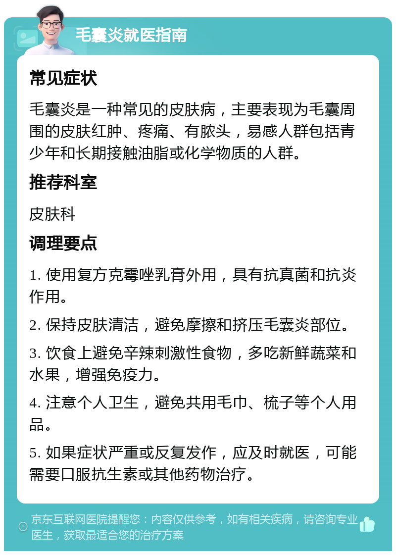 毛囊炎就医指南 常见症状 毛囊炎是一种常见的皮肤病，主要表现为毛囊周围的皮肤红肿、疼痛、有脓头，易感人群包括青少年和长期接触油脂或化学物质的人群。 推荐科室 皮肤科 调理要点 1. 使用复方克霉唑乳膏外用，具有抗真菌和抗炎作用。 2. 保持皮肤清洁，避免摩擦和挤压毛囊炎部位。 3. 饮食上避免辛辣刺激性食物，多吃新鲜蔬菜和水果，增强免疫力。 4. 注意个人卫生，避免共用毛巾、梳子等个人用品。 5. 如果症状严重或反复发作，应及时就医，可能需要口服抗生素或其他药物治疗。