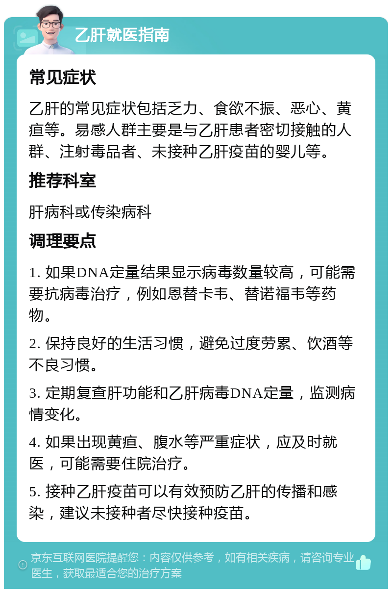 乙肝就医指南 常见症状 乙肝的常见症状包括乏力、食欲不振、恶心、黄疸等。易感人群主要是与乙肝患者密切接触的人群、注射毒品者、未接种乙肝疫苗的婴儿等。 推荐科室 肝病科或传染病科 调理要点 1. 如果DNA定量结果显示病毒数量较高，可能需要抗病毒治疗，例如恩替卡韦、替诺福韦等药物。 2. 保持良好的生活习惯，避免过度劳累、饮酒等不良习惯。 3. 定期复查肝功能和乙肝病毒DNA定量，监测病情变化。 4. 如果出现黄疸、腹水等严重症状，应及时就医，可能需要住院治疗。 5. 接种乙肝疫苗可以有效预防乙肝的传播和感染，建议未接种者尽快接种疫苗。