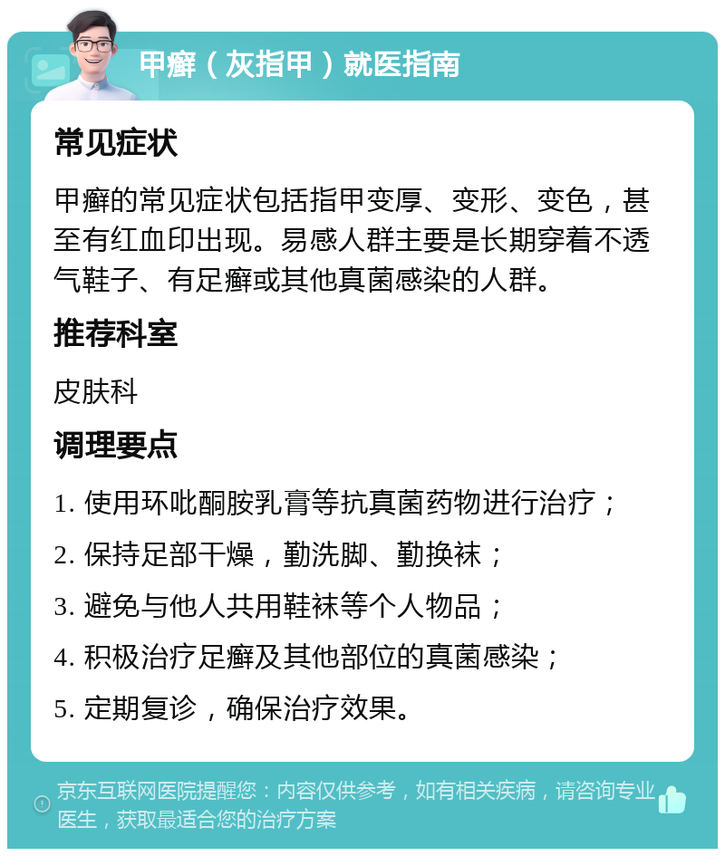 甲癣（灰指甲）就医指南 常见症状 甲癣的常见症状包括指甲变厚、变形、变色，甚至有红血印出现。易感人群主要是长期穿着不透气鞋子、有足癣或其他真菌感染的人群。 推荐科室 皮肤科 调理要点 1. 使用环吡酮胺乳膏等抗真菌药物进行治疗； 2. 保持足部干燥，勤洗脚、勤换袜； 3. 避免与他人共用鞋袜等个人物品； 4. 积极治疗足癣及其他部位的真菌感染； 5. 定期复诊，确保治疗效果。