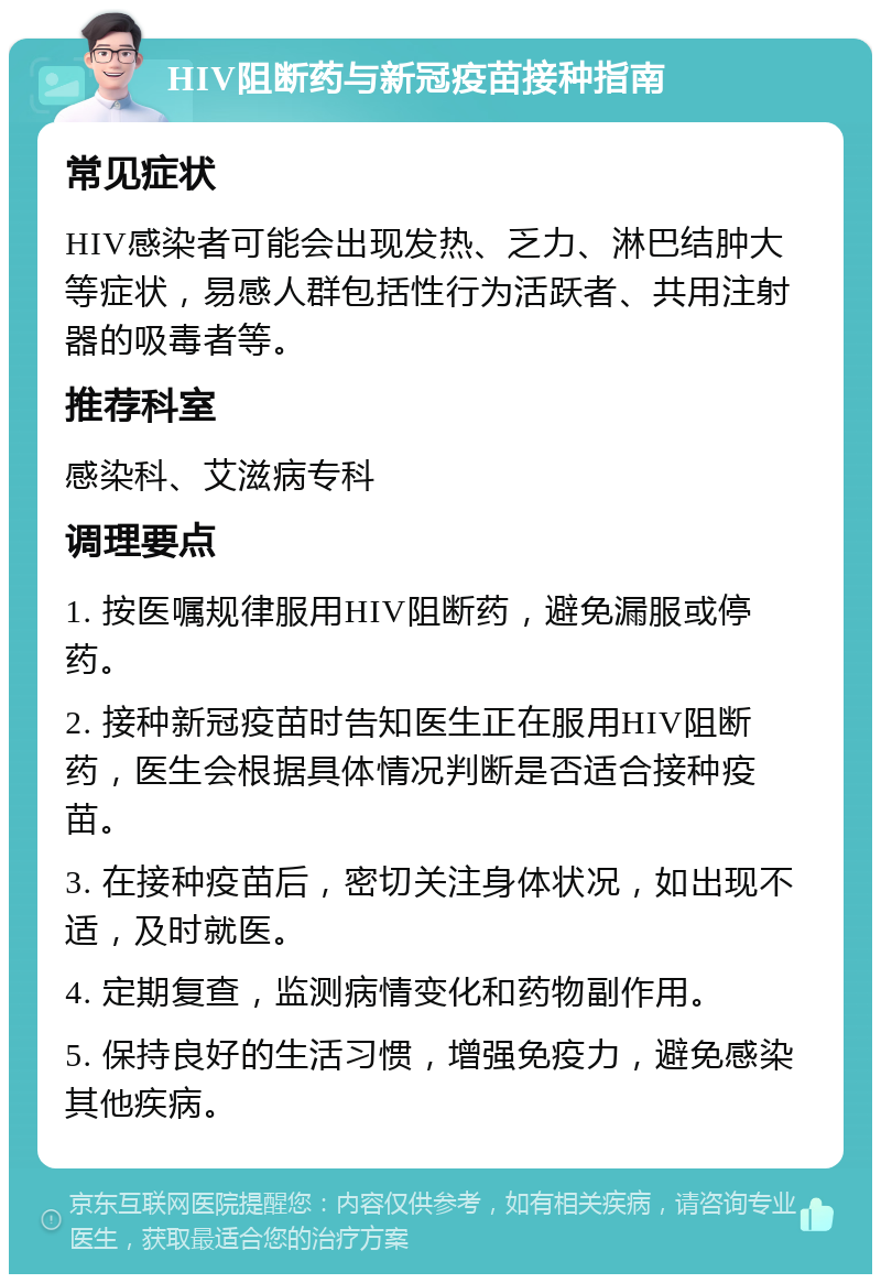 HIV阻断药与新冠疫苗接种指南 常见症状 HIV感染者可能会出现发热、乏力、淋巴结肿大等症状，易感人群包括性行为活跃者、共用注射器的吸毒者等。 推荐科室 感染科、艾滋病专科 调理要点 1. 按医嘱规律服用HIV阻断药，避免漏服或停药。 2. 接种新冠疫苗时告知医生正在服用HIV阻断药，医生会根据具体情况判断是否适合接种疫苗。 3. 在接种疫苗后，密切关注身体状况，如出现不适，及时就医。 4. 定期复查，监测病情变化和药物副作用。 5. 保持良好的生活习惯，增强免疫力，避免感染其他疾病。