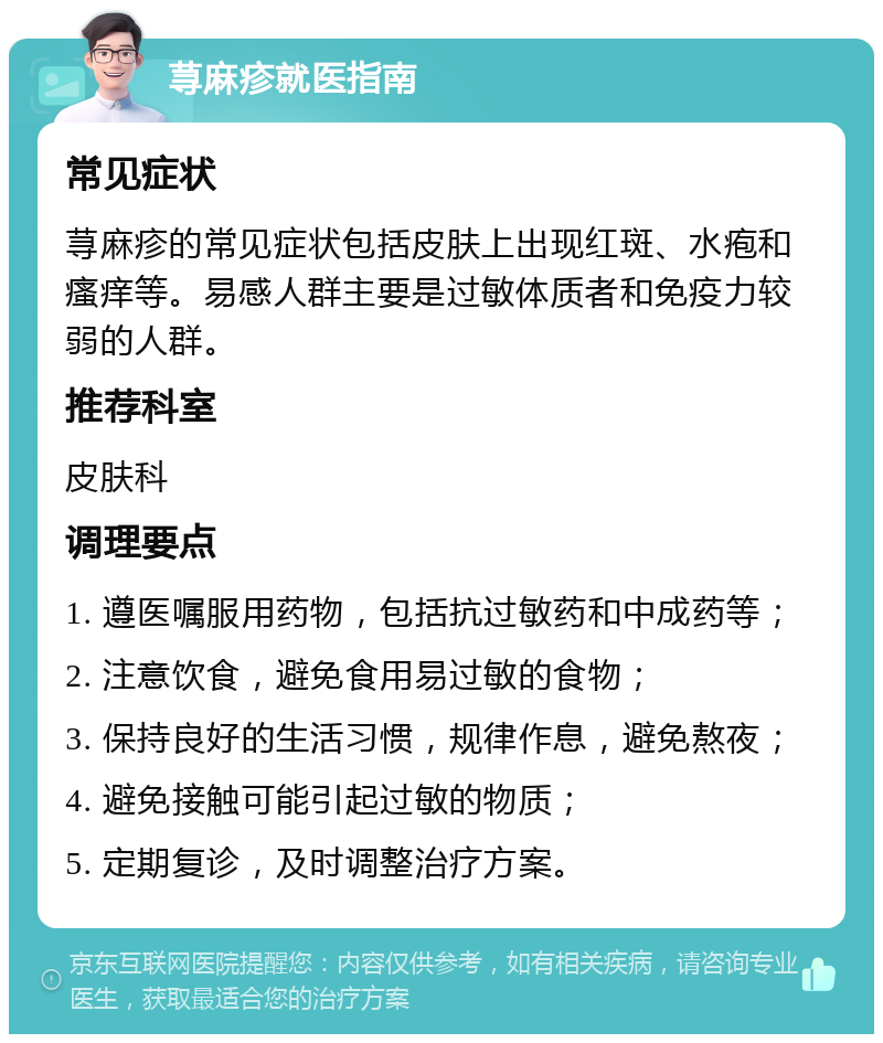 荨麻疹就医指南 常见症状 荨麻疹的常见症状包括皮肤上出现红斑、水疱和瘙痒等。易感人群主要是过敏体质者和免疫力较弱的人群。 推荐科室 皮肤科 调理要点 1. 遵医嘱服用药物，包括抗过敏药和中成药等； 2. 注意饮食，避免食用易过敏的食物； 3. 保持良好的生活习惯，规律作息，避免熬夜； 4. 避免接触可能引起过敏的物质； 5. 定期复诊，及时调整治疗方案。