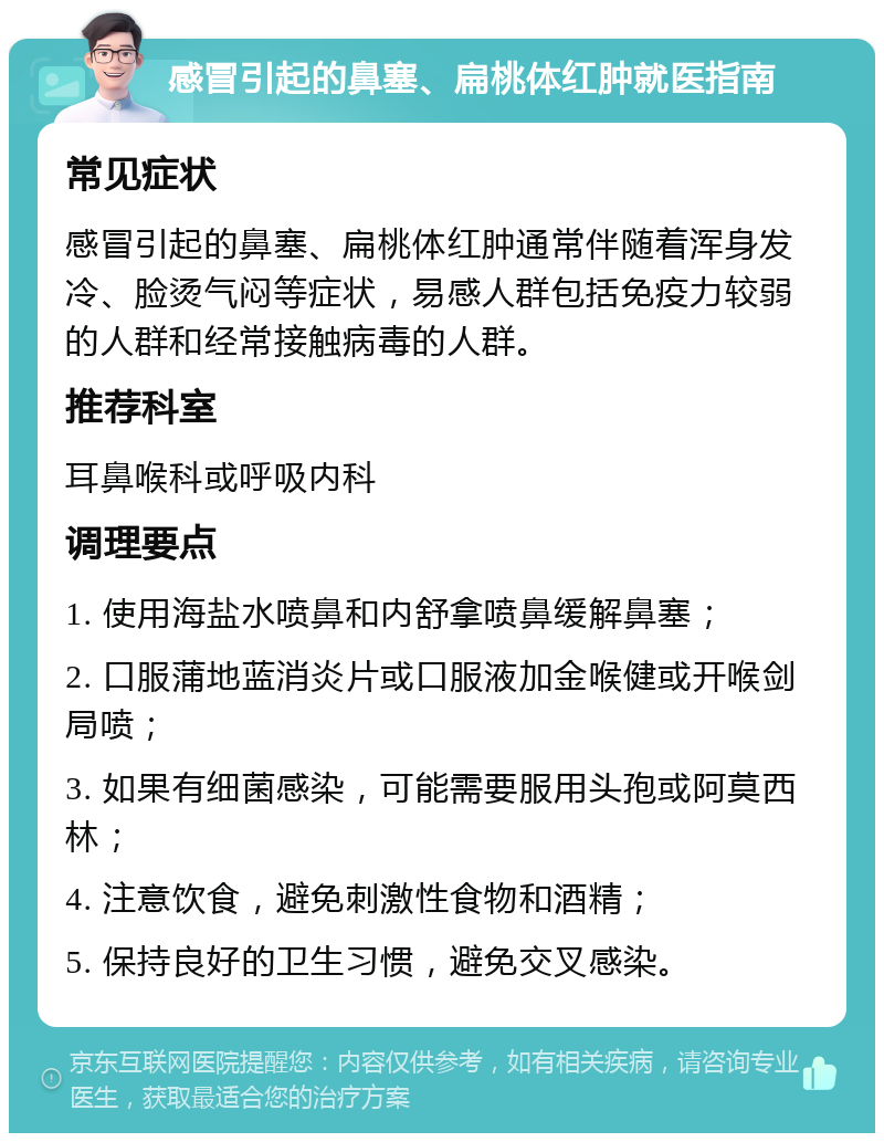 感冒引起的鼻塞、扁桃体红肿就医指南 常见症状 感冒引起的鼻塞、扁桃体红肿通常伴随着浑身发冷、脸烫气闷等症状，易感人群包括免疫力较弱的人群和经常接触病毒的人群。 推荐科室 耳鼻喉科或呼吸内科 调理要点 1. 使用海盐水喷鼻和内舒拿喷鼻缓解鼻塞； 2. 口服蒲地蓝消炎片或口服液加金喉健或开喉剑局喷； 3. 如果有细菌感染，可能需要服用头孢或阿莫西林； 4. 注意饮食，避免刺激性食物和酒精； 5. 保持良好的卫生习惯，避免交叉感染。